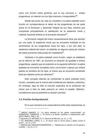 como una función tuitiva genérica, que la Ley reconoce a                ambos
progenitores, en relación con los hijos menores o incapacitados”58.

       Desde ese punto de vista se considera a la patria potestad como
función en correspondencia al deber de los progenitores de ser parte
activa en la formación y desarrollo integral de sus hijos, extremo que
comprende principalmente la satisfacción de la asistencia moral y
material, haciendo énfasis en la formación educativa59.

       La formación integral del menor necesariamente tiene que abordar
por una parte, la asistencia moral que se encuentra motivada en los
sentimientos de los progenitores hacia los hijos, y por otro lado, la
asistencia material del menor, no obstante, en algunos casos por motivos
de índole económico ésta puede ser insatisfecha60.

       Volviendo a la patria potestad como función, según se estableció
por la reforma de 1981, se reconoce en situación de igualdad a ambos
progenitores, aspecto que es sostenido en la siguiente definición: la patria
potestad se encuentra concebida como una función a ejercer por ambos
padres en beneficio de los hijos, la misma que se encuentra constituida
tanto por deberes como por derechos61.

       Este concepto además de comprender la patria potestad como
función, considera que la misma está constituida por deberes y derechos,
sin embargo, deja de lado la mención específica de la protección del
menor que si bien se debe presumir en virtud al vocablo “deberes”,
consideramos que es pertinente su alusión concreta.


1.4. Posición Jurisprudencial.

       En lo que concierne a la Jurisprudencia entre otras resoluciones, la


58
    MAGAZ SANGRO, C., “La patria potestad en los pleitos matrimoniales”, en
RODRÍGUEZ TORRENTE, J., El menor y la familia: conflictos e implicaciones, Edit.
UPCO, Madrid, 1998, p. 99.
59
   Siguiendo a D’ ANTONIO, D. H., Derecho de Menores, op. cit., p. 172.
60
   Vid. MARTÍNEZ LÓPEZ, A. J., El menor ante la norma penal y delitos contra el
menor… op. cit., p.101.
61
   ZARRALUQUI SÁNCHEZ-EZNARRIAGA, L., “Reflexiones en relación con la guarda y
custodia...”, op. cit., p. 41.


                                                                             38
 