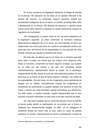 En lo que concierne a la legislación boliviana, el Código de Familia
en el artículo 145 (situación de los hijos) en el capítulo referente a los
efectos del divorcio, no contempla ninguna actuación judicial que
comprenda la obligación de oír al menor, en cambio, el Código Niño, Niña
y Adolescente en el artículo 103 (libertad de expresión y opinión) prevé
que el menor tiene derecho a expresar su opinión libremente, aunque su
regulación es insuficiente.

        Por consiguiente, a nuestro modo de ver -tal como señalamos en
la legislación española- se debe uniformizar la normativa boliviana
disponiendo la obligación de oír al menor, así como también se tiene que
implementar una norma que tome en cuenta la consideración positiva por
parte del Juez, del informe de los especialistas en una situación de crisis
familiar, siempre que resulte en beneficio del menor.

       De todo ello, se deduce que oír al menor es un derecho que éste
tiene, pero no existe una norma que nos indique como debemos oírle.
Hasta el momento, únicamente se tienen algunos consejos, que quedan
en la nada por las críticas a las que son sometidas dichas
recomendaciones, especialmente desde el campo de la psicología.
Independiente de ello, desde el punto de vista netamente jurídico; el Juez
tiene que oír al menor ya sea de forma directa o indirecta –por medio de
los especialistas-. De otro modo, no nos imaginamos quien garantizaría el
respeto por su interés, concretamente cuando los progenitores en
situaciones de controversia no pueden adoptar una decisión en bien del
menor y siendo que ante Autoridad Judicial profundizan sus diferencias.
Por este motivo, a nuestro entender, resulta imprescindible que el Juez
escuche a la parte interesada, en este caso a los hijos menores de edad.

       Así, hay quien sostiene que en virtud del artículo 9.2 de la LOPJM,
el menor puede decidir su participación en un proceso por si mismo o
mediante sus representantes legales, es decir, no es obligatoria la
presencia directa del menor ante el Juez, salvo en casos de bullada
polémica, en cambio, indirectamente se prevé su participación a través de


de forma adecuada a su situación y a su desarrollo.


                                                                       380
 