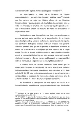 sus representantes legales, llámese psicólogos o educadores743.

       La Jurisprudencia, a través de la Sentencia del Tribunal
Constitucional núm. 141/2000 (Sala Segunda), de 29 de mayo744, sostiene
que los menores de edad son titulares plenos de sus Derechos
Fundamentales, y que su ejercicio y la facultad de disponer sobre ellos no
debe ser atribuido por completo a los titulares de la patria potestad, sino
que se modulará en función a la madurez del menor y la evolución de su
capacidad de obrar.

       Sentencia que pone de manifiesto que tiene que ser el menor en
primera persona quien participe en la determinación de su interés
respecto al presente y futuro de su formación personal, ésto no significa
que los titulares de la patria potestad no tengan potestad para ejercer la
autoridad parental, sino que en un proceso de separación o divorcio, el
dilema de su situación es aconsejable que sea asumido por el propio
menor. Con ello se evitaría también que padres irresponsables pretendan
asumir la representación total de sus hijos, pues de no ser así, surge la
siguiente interrogante ¿De que manera podría asumir su responsabilidad
sobre el menor, aquel progenitor que ha incumplido sus deberes?

       A nuestro juicio, en asuntos ordinarios sobre temas que no
merezcan controversia, la participación del menor es suficiente de forma
indirecta mediante informes de especialistas de conformidad al inc. 9 del
artículo 92 del CC, pero en temas extraordinarios de suma importancia o
controvertidos es necesaria la intervención directa del menor ante la
Autoridad Judicial con apoyo de un grupo psicoasistencial745.

       Es importante la participación de este equipo en función a su
formación técnica especializada, que puede resultar útil para dilucidar las



743
     Siguiendo a ORTUÑO MUÑOZ, P., El nuevo régimen jurídico de las crisis
matrimonial, op. cit., pp. 122-123.
744
    RTC 2000141, ponente: D. Tomás S. Vives Antón. Resolución que por cierto,
también ha sido analizada en el capítulo referente al ejercicio de la patria potestad en
situaciones de crisis familiares.
745
    Sobre el inciso 9 del artículo 92 del CC y el art. 770.4 III de la LEC, BERCOVITZ,
RODRÍGUEZ-CANO, R. (Coordinador), Comentarios al Código Civil op. cit., p. 215,
sostiene que el menor interviene en los procesos para ser objeto de una prueba pericial.


                                                                                    381
 