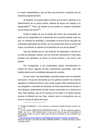 un sujeto independiente y que se tiene que promover el ejercicio de sus
derechos progresivamente.

       Al respecto, los padres deben permitir que el menor participe en la
determinación de su propio interés, además de actuar con respeto a su
personalidad749. Pues, los deseos de los padres no siempre coincidirán
con el interés del menor750.

       Existe el peligro de que el interés del menor sea manipulado por
parte de los progenitores en el desarrollo de un proceso judicial, toda vez
que, so pretexto de enarbolar y precautelar el bonus filii se escudan las
voluntades particulares de ambos, con el consecuente daño en contra del
menor, al confundir su interés con el beneficio de uno de los padres751.

       Hay que señalar que en una situación de separación o divorcio no
se trata de satisfacer deseos, sino de encontrar soluciones lo más justas
posibles que beneficien al menor en primer término y por ende a los
padres.

       Por consiguiente, si los progenitores actúan racionalmente en
interés del menor dejando de lado motivaciones personales, será más
factible determinar la modalidad adecuada de custodia.

       En ese marco, las Autoridades Judiciales deben tener la suficiente
precaución, de que las decisiones que los padres acuerden vía convenio
regulador no afecten al menor, pues, éstos pueden influir directamente en
sus abogados a concretar las cláusulas de dicho documento en función a
sus intereses, pretendiendo de esta manera sorprender en su buena fe al
Juez, Ésto significa, que en los hechos son el padre y la madre quienes
asumen la decisión por sus hijos, extremo que no compartimos sino se
toma en cuenta el deseo del menor.


749
     LÁZARO GONZÁLEZ, I., Los menores en el Derecho Español-Práctica Jurídica, op.
cit., p. 118.
750
     En ese sentido, BERCOVITZ RODRÍGUEZ-CANO, R., “De las relaciones paterno-
filiales”, op. cit., p. 1047, sostiene que: “Lo que si es claro es que se ha quebrado el
presupuesto, según el cual, lo mejor para los hijos es siempre lo que entiendan sus
progenitores”.
751
    http://eticaarguments.blogspot.com/2005/05/inters-del-menor-justicia-y-sentido.html.,
fecha de consulta, 6 de marzo de 2006, JIMÉNEZ AYBAR, I., “Interés del menor, justicia
y sentido común”.


                                                                                     383
 