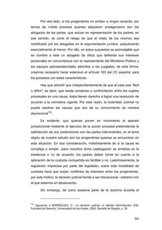 Por otro lado, si los progenitores no arriban a ningún acuerdo, por
temas de índole procesal quienes adquieren protagonismo son los
abogados de las partes, que actúan en representación de los padres, en
ese sentido, se corre el riesgo de que el relato de los mismos sea
modificado por los abogados en la argumentación jurídica, perjudicando
esencialmente al menor. Por ello, en estos supuestos es aconsejable que
se nombre a éste un abogado de oficio que defienda sus intereses
personales en concordancia con el representante del Ministerio Público y
los equipos psicoasistenciales adscritos a los juzgados, de esta forma,
creemos necesario hacer extensivo el artículo 163 del CC español, para
los procesos con estas características.

       Hay que advertir que independientemente de que el caso sea “fácil
o difícil”, es decir, que exista consenso o confrontación entre los sujetos
procesales en una causa, éstos tienen derecho a lograr una resolución de
acuerdo a la normativa vigente. Por esta razón, la Autoridad Judicial no
puede resolver las causas que son de su conocimiento de manera
discrecional752.

       Es evidente, que quienes ponen en movimiento el aparato
jurisdiccional mediante el ejercicio de la acción procesal pretendiendo la
satisfacción de sus pretensiones son las partes intervinientes, en el tema
objeto de nuestro estudio son los progenitores quienes se encuentran en
esta situación. En esa consideración, indistintamente de si la causa es
compleja o simple, -para nosotros dicha catalogación se sintetiza en la
existencia o no de acuerdo- los padres deben tomar en cuenta si la
aplicación de la custodia compartida es factible o no. Lastimosamente, la
regulación imprecisa por parte del legislador, sobre esta modalidad de
custodia hace que surjan conflictos de intereses entre los progenitores,
por este motivo, la decisión judicial tiende a ser discrecional –extremo con
el que estamos en desacuerdo-.

       Sin embargo, tal como sostiene parte de la doctrina durante el



752
   Siguiendo a RODRÍGUEZ, C., La decisión judicial, el debate Hart-Dworkin, Edit.
Facultad de Derecho. Universidad de los Andes, 2000, Santafé de Bogotá, p. 35.


                                                                             384
 