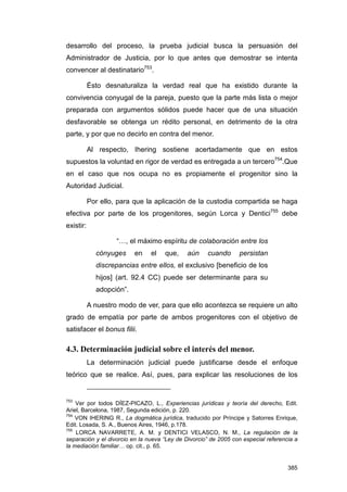 desarrollo del proceso, la prueba judicial busca la persuasión del
Administrador de Justicia, por lo que antes que demostrar se intenta
convencer al destinatario753.

           Ésto desnaturaliza la verdad real que ha existido durante la
convivencia conyugal de la pareja, puesto que la parte más lista o mejor
preparada con argumentos sólidos puede hacer que de una situación
desfavorable se obtenga un rédito personal, en detrimento de la otra
parte, y por que no decirlo en contra del menor.

           Al respecto, Ihering sostiene acertadamente que en estos
supuestos la voluntad en rigor de verdad es entregada a un tercero754.Que
en el caso que nos ocupa no es propiamente el progenitor sino la
Autoridad Judicial.

           Por ello, para que la aplicación de la custodia compartida se haga
efectiva por parte de los progenitores, según Lorca y Dentici755 debe
existir:

                    “…, el máximo espíritu de colaboración entre los
             cónyuges     en    el   que,     aún    cuando      persistan
             discrepancias entre ellos, el exclusivo [beneficio de los
             hijos] (art. 92.4 CC) puede ser determinante para su
             adopción”.

           A nuestro modo de ver, para que ello acontezca se requiere un alto
grado de empatía por parte de ambos progenitores con el objetivo de
satisfacer el bonus filii.

4.3. Determinación judicial sobre el interés del menor.
           La determinación judicial puede justificarse desde el enfoque
teórico que se realice. Así, pues, para explicar las resoluciones de los


753
    Ver por todos DÍEZ-PICAZO, L., Experiencias jurídicas y teoría del derecho, Edit.
Ariel, Barcelona, 1987, Segunda edición, p. 220.
754
    VON IHERING R., La dogmática jurídica, traducido por Príncipe y Satorres Enrique,
Edit. Losada, S. A., Buenos Aires, 1946, p.178.
755
    LORCA NAVARRETE, A. M. y DENTICI VELASCO, N. M., La regulación de la
separación y el divorcio en la nueva “Ley de Divorcio” de 2005 con especial referencia a
la mediación familiar… op. cit., p. 65.


                                                                                    385
 