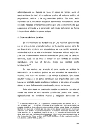 Administradores de Justicia se tiene el apoyo de teorías como el
constructivismo jurídico, el formalismo jurídico, el realismo jurídico, el
pragmatismo jurídico, o la argumentación jurídica. Sin duda, ésto
dependerá de la postura que adopte un determinado Juez ante una causa
concreta, nosotros pretendemos guiarnos por una senda intermedia que
prepondere el interés y la concreción del interés del menor, de forma
independiente a la teoría que se aplique.


a) Constructivismo jurídico.

        El constructivismo se fundamenta en una realidad, comprendida
por los antecedentes jurisprudenciales y por los sujetos que son parte de
un determinado contexto con conocimiento de ese ámbito espacial y
temporal de aplicación, con el aditamento de que esa realidad es jurídica,
y de que la construcción tiene una connotación productora del derecho
relevante, pues, no se limita a ejercer un plan limitado al espectro
reproductor,     sino     que    el   derecho       decide     que    realidad     existe
jurídicamente756.

        En ese sentido, de acuerdo al tema objeto de análisis la
construcción de la realidad jurídica en una situación de separación o
divorcio, será dada de acuerdo a los hechos suscitados, que puede
resultar ventajoso si las partes construyen sus argumentos sobre esta
base y por otro lado, puede resultar desventajoso si los sujetos procesales
alteran el curso de los acontecimientos deformando los hechos.

        Esta teoría tiene su relevancia cuando se pretende concretar el
interés del menor en una instancia contenciosa, puesto que Jueces,
representantes del Ministerio Público y abogados defensores en


756
    Al respecto, DÍEZ-PICAZO, L., Experiencias jurídicas y teoría del derecho, op. cit., p.
242, sostiene que: “…incluso en los países de <Common law>, donde la función de
creación judicial se desarrolla con mayor amplitud, el juez nunca decide con absoluta
libertad, sino que está vinculado por los precedentes. Los precedentes son decisiones
anteriores cuya doctrina ha venido siendo hasta el momento observada”. Por otro lado,
VON JHERING, R., la dogmática jurídica, op. cit., p.132, afirma que para construir, se
tiene, ante todo, que interpretar la Jurisprudencia inferior como el primer eslabón de la
alta Jurisprudencia. Véase también MARTÍNEZ GARCÍA, J. I., La imaginación jurídica,
Edit. Debate, Madrid, 1992, pp. 21 a 34.


                                                                                       386
 