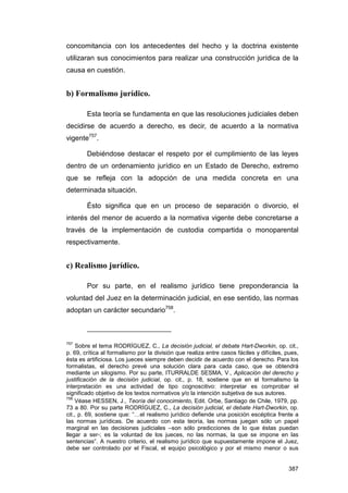 concomitancia con los antecedentes del hecho y la doctrina existente
utilizaran sus conocimientos para realizar una construcción jurídica de la
causa en cuestión.


b) Formalismo jurídico.

        Esta teoría se fundamenta en que las resoluciones judiciales deben
decidirse de acuerdo a derecho, es decir, de acuerdo a la normativa
vigente757.

        Debiéndose destacar el respeto por el cumplimiento de las leyes
dentro de un ordenamiento jurídico en un Estado de Derecho, extremo
que se refleja con la adopción de una medida concreta en una
determinada situación.

        Ésto significa que en un proceso de separación o divorcio, el
interés del menor de acuerdo a la normativa vigente debe concretarse a
través de la implementación de custodia compartida o monoparental
respectivamente.


c) Realismo jurídico.

        Por su parte, en el realismo jurídico tiene preponderancia la
voluntad del Juez en la determinación judicial, en ese sentido, las normas
adoptan un carácter secundario758.



757
     Sobre el tema RODRÍGUEZ, C., La decisión judicial, el debate Hart-Dworkin, op. cit.,
p. 69, crítica al formalismo por la división que realiza entre casos fáciles y difíciles, pues,
ésta es artificiosa. Los jueces siempre deben decidir de acuerdo con el derecho. Para los
formalistas, el derecho prevé una solución clara para cada caso, que se obtendrá
mediante un silogismo. Por su parte, ITURRALDE SESMA, V., Aplicación del derecho y
justificación de la decisión judicial, op. cit., p. 18, sostiene que en el formalismo la
interpretación es una actividad de tipo cognoscitivo: interpretar es comprobar el
significado objetivo de los textos normativos y/o la intención subjetiva de sus autores.
758
    Véase HESSEN, J., Teoría del conocimiento, Edit. Orbe, Santiago de Chile, 1979, pp.
73 a 80. Por su parte RODRÍGUEZ, C., La decisión judicial, el debate Hart-Dworkin, op.
cit., p. 69, sostiene que: “…el realismo jurídico defiende una posición escéptica frente a
las normas jurídicas. De acuerdo con esta teoría, las normas juegan sólo un papel
marginal en las decisiones judiciales –son sólo predicciones de lo que éstas puedan
llegar a ser-; es la voluntad de los jueces, no las normas, la que se impone en las
sentencias”. A nuestro criterio, el realismo jurídico que supuestamente impone el Juez,
debe ser controlado por el Fiscal, el equipo psicológico y por el mismo menor o sus


                                                                                          387
 