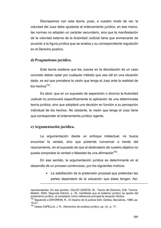 Discrepamos con esta teoría, pues, a nuestro modo de ver, la
voluntad del Juez debe ajustarse al ordenamiento jurídico, en ese marco,
las normas no adoptan un carácter secundario, sino que la manifestación
de la voluntad externa de la Autoridad Judicial tiene que enmarcarse de
acuerdo a la figura jurídica que se analiza y su correspondiente regulación
en el Derecho positivo.


d) Pragmatismo jurídico.

       Esta teoría sostiene que los Jueces en la dilucidación de un caso
concreto deben optar por cualquier método que sea útil en una situación
dada, es así que prevalece la visión que tenga el Juez ante la realidad de
los hechos759.

       Es decir, que en un supuesto de separación o divorcio la Autoridad
Judicial no promoverá específicamente la aplicación de una determinada
teoría jurídica, sino que adoptará una decisión en función a su percepción
individual de los hechos. No obstante, la visión que tenga el Juez tiene
que corresponder al ordenamiento jurídico vigente.


e) Argumentación jurídica.

       La argumentación desde un enfoque intelectual, no busca
encontrar la verdad, sino que pretende convencer a través del
razonamiento, en el supuesto de que el destinatario de nuestro objetivo no
pueda comprobar la verdad o falsedad de una afirmación760.

       En ese sentido, la argumentación jurídica es determinante en el
desarrollo de un proceso contencioso, por los siguientes motivos:

            •    La satisfacción de la pretensión procesal que pretendan las
                 partes dependerá de la actuación que éstas tengan. Así,


representantes. En ese sentido, CALVO GARCÍA, M., Teoría del Derecho, Edit. Tecnos,
Madrid, 2004, Segunda Edición, p. 35, manifiesta que el realismo jurídico se aparta del
positivismo jurídico, al considerar como referencia principal la situación fáctica.
759
    Siguiendo a DWORKIN, R., El imperio de la justicia Edit. Gedisa, Barcelona, 1988, pp.
15-21.
760
    Véase CAPELLA, J. R., Elementos de análisis jurídico, op. cit., p. 17.


                                                                                     388
 
