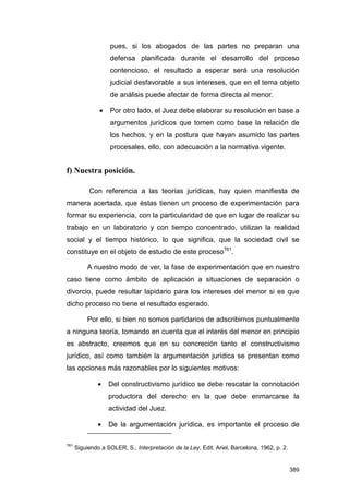 pues, si los abogados de las partes no preparan una
                    defensa planificada durante el desarrollo del proceso
                    contencioso, el resultado a esperar será una resolución
                    judicial desfavorable a sus intereses, que en el tema objeto
                    de análisis puede afectar de forma directa al menor.

               •    Por otro lado, el Juez debe elaborar su resolución en base a
                    argumentos jurídicos que tomen como base la relación de
                    los hechos, y en la postura que hayan asumido las partes
                    procesales, ello, con adecuación a la normativa vigente.


f) Nuestra posición.

           Con referencia a las teorías jurídicas, hay quien manifiesta de
manera acertada, que éstas tienen un proceso de experimentación para
formar su experiencia, con la particularidad de que en lugar de realizar su
trabajo en un laboratorio y con tiempo concentrado, utilizan la realidad
social y el tiempo histórico, lo que significa, que la sociedad civil se
constituye en el objeto de estudio de este proceso761.

           A nuestro modo de ver, la fase de experimentación que en nuestro
caso tiene como ámbito de aplicación a situaciones de separación o
divorcio, puede resultar lapidario para los intereses del menor si es que
dicho proceso no tiene el resultado esperado.

           Por ello, si bien no somos partidarios de adscribirnos puntualmente
a ninguna teoría, tomando en cuenta que el interés del menor en principio
es abstracto, creemos que en su concreción tanto el constructivismo
jurídico, así como también la argumentación jurídica se presentan como
las opciones más razonables por lo siguientes motivos:

               •   Del constructivismo jurídico se debe rescatar la connotación
                   productora del derecho en la que debe enmarcarse la
                   actividad del Juez.

               •   De la argumentación jurídica, es importante el proceso de

761
      Siguiendo a SOLER, S., Interpretación de la Ley, Edit. Ariel, Barcelona, 1962, p. 2.


                                                                                             389
 
