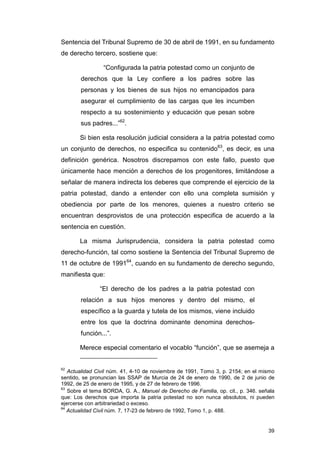 Sentencia del Tribunal Supremo de 30 de abril de 1991, en su fundamento
de derecho tercero, sostiene que:

                “Configurada la patria potestad como un conjunto de
       derechos que la Ley confiere a los padres sobre las
       personas y los bienes de sus hijos no emancipados para
       asegurar el cumplimiento de las cargas que les incumben
       respecto a su sostenimiento y educación que pesan sobre
       sus padres...”62.

       Si bien esta resolución judicial considera a la patria potestad como
un conjunto de derechos, no especifica su contenido63, es decir, es una
definición genérica. Nosotros discrepamos con este fallo, puesto que
únicamente hace mención a derechos de los progenitores, limitándose a
señalar de manera indirecta los deberes que comprende el ejercicio de la
patria potestad, dando a entender con ello una completa sumisión y
obediencia por parte de los menores, quienes a nuestro criterio se
encuentran desprovistos de una protección especifica de acuerdo a la
sentencia en cuestión.

       La misma Jurisprudencia, considera la patria potestad como
derecho-función, tal como sostiene la Sentencia del Tribunal Supremo de
11 de octubre de 199164, cuando en su fundamento de derecho segundo,
manifiesta que:

               “El derecho de los padres a la patria potestad con
       relación a sus hijos menores y dentro del mismo, el
       específico a la guarda y tutela de los mismos, viene incluido
       entre los que la doctrina dominante denomina derechos-
       función...”.

       Merece especial comentario el vocablo “función”, que se asemeja a


62
   Actualidad Civil núm. 41, 4-10 de noviembre de 1991, Tomo 3, p. 2154; en el mismo
sentido, se pronuncian las SSAP de Murcia de 24 de enero de 1990, de 2 de junio de
1992, de 25 de enero de 1995, y de 27 de febrero de 1996.
63
   Sobre el tema BORDA, G. A., Manuel de Derecho de Familia, op. cit., p. 346. señala
que: Los derechos que importa la patria potestad no son nunca absolutos, ni pueden
ejercerse con arbitrariedad o exceso.
64
   Actualidad Civil núm. 7, 17-23 de febrero de 1992, Tomo 1, p. 488.


                                                                                  39
 