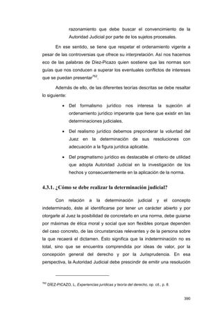 razonamiento que debe buscar el convencimiento de la
                   Autoridad Judicial por parte de los sujetos procesales.

           En ese sentido, se tiene que respetar el ordenamiento vigente a
pesar de las controversias que ofrece su interpretación. Así nos hacemos
eco de las palabras de Díez-Picazo quien sostiene que las normas son
guías que nos conducen a superar los eventuales conflictos de intereses
que se puedan presentar762.

           Además de ello, de las diferentes teorías descritas se debe resaltar
lo siguiente:

               •   Del    formalismo      jurídico    nos     interesa    la    sujeción    al
                   ordenamiento jurídico imperante que tiene que existir en las
                   determinaciones judiciales.

               •   Del realismo jurídico debemos preponderar la voluntad del
                   Juez en la determinación de sus resoluciones con
                   adecuación a la figura jurídica aplicable.

               •   Del pragmatismo jurídico es destacable el criterio de utilidad
                   que adopta Autoridad Judicial en la investigación de los
                   hechos y consecuentemente en la aplicación de la norma.


4.3.1. ¿Cómo se debe realizar la determinación judicial?

           Con     relación     a   la   determinación        judicial    y    el    concepto
indeterminado, éste al identificarse por tener un carácter abierto y por
otorgarle al Juez la posibilidad de concretarlo en una norma, debe guiarse
por máximas de ética moral y social que son flexibles porque dependen
del caso concreto, de las circunstancias relevantes y de la persona sobre
la que recaerá el dictamen. Ésto significa que la indeterminación no es
total, sino que se encuentra comprendida por ideas de valor, por la
concepción general del derecho y por la Jurisprudencia. En esa
perspectiva, la Autoridad Judicial debe prescindir de emitir una resolución



762
      DÍEZ-PICAZO, L, Experiencias jurídicas y teoría del derecho, op. cit., p. 8.


                                                                                           390
 