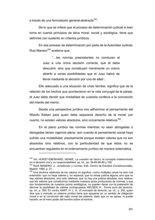 a través de una formulación general-abstracta763.

        De lo que se infiere que el proceso de determinación judicial si bien
toma en cuenta principios de ética moral, social y axiológica, tiene que
definirse con sustento en criterios jurídicos.

        En ese proceso de determinación por parte de la Autoridad Judicial,
Ruiz Manero764 sostiene que:

                    “…las normas preexistentes no conducen al
           Juez a una única decisión correcta, que él deba
           descubrir, sino que constituyen meramente un marco
           abierto a varias posibilidades que el Juez habrá de
           llenar mediante la decisión por una de ellas”.

        Ello adecuado a una situación de crisis familiar, significa que de la
relación de los hechos que acontecieron en la vida conyugal de la pareja,
el Juez debe decidir que modalidad de custodia conlleva a la concreción
del interés del menor.

        Desde una perspectiva jurídica nos adherimos al pensamiento del
filósofo Kelsen para quien debe separarse derecho de la moral, por
cuanto, no existen valores absolutos, sino únicamente relativos765.

        En el plano jurídico las normas mientras no sean abrogadas o
derogadas tienen vigencia plena, aún cuando el pensamiento social haya
sufrido una mutabilidad, precisamente porque existen valores que no son
absolutos sino relativos, con la particularidad de que éstos no se
encuentran regulados en el ordenamiento jurídico de manera sistemática.

763
    Vid. HORST-EBERHARD, HENKE, La cuestión de hecho, el concepto indeterminado
en el derecho civil y su casacionabilidad, op. cit., pp. 56-65-66-80 y 109.
764
    RUIZ MANERO, J., Jurisdicción y normas, Edit. Centro de Estudios Constitucionales,
Madrid, 1990, p. 21.
765
    Una doctrina relativista de los valores no significa –como múltiples veces ha sido mal
entendido- que no haya valores y, en especial, que no exista justicia alguna, sino que no
hay valores absolutos, sino solo relativos; que no hay una justicia absoluta, sino relativa;
que los valores que constituimos mediante nuestros actos productores de normas, y que
son fundamentos de nuestros juicios axiológicos, no pueden darse con la pretensión de
eliminar la posibilidad de valores contrapuestos. KELSEN, H., Teoría pura del derecho,
op. cit., p. 350; En contra HART, H. L. A., El concepto de derecho, op. cit., p. 250, quien
dice que a menudo un sistema jurídico tiene que apoyarse en un sentido de obligación
moral o en la convicción del valor moral del sistema, dado que no se apoya, ni puede
hacerlo, en el mero poder del hombre sobre el hombre.


                                                                                        391
 