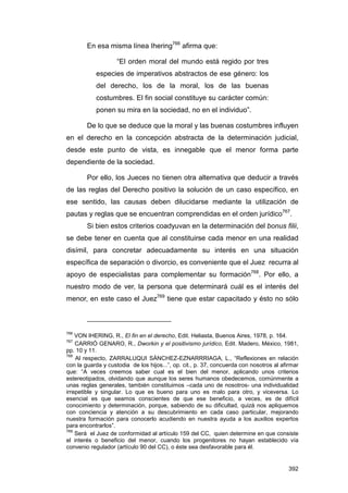 En esa misma línea Ihering766 afirma que:

                    “El orden moral del mundo está regido por tres
           especies de imperativos abstractos de ese género: los
           del derecho, los de la moral, los de las buenas
           costumbres. El fin social constituye su carácter común:
           ponen su mira en la sociedad, no en el individuo”.

        De lo que se deduce que la moral y las buenas costumbres influyen
en el derecho en la concepción abstracta de la determinación judicial,
desde este punto de vista, es innegable que el menor forma parte
dependiente de la sociedad.

        Por ello, los Jueces no tienen otra alternativa que deducir a través
de las reglas del Derecho positivo la solución de un caso específico, en
ese sentido, las causas deben dilucidarse mediante la utilización de
pautas y reglas que se encuentran comprendidas en el orden jurídico767.
        Si bien estos criterios coadyuvan en la determinación del bonus filii,
se debe tener en cuenta que al constituirse cada menor en una realidad
disímil, para concretar adecuadamente su interés en una situación
específica de separación o divorcio, es conveniente que el Juez recurra al
apoyo de especialistas para complementar su formación768. Por ello, a
nuestro modo de ver, la persona que determinará cuál es el interés del
menor, en este caso el Juez769 tiene que estar capacitado y ésto no sólo



766
    VON IHERING, R., El fin en el derecho, Edit. Heliasta, Buenos Aires, 1978, p. 164.
767
    CARRIÓ GENARO, R., Dworkin y el positivismo jurídico, Edit. Madero, México, 1981,
pp. 10 y 11.
768
    Al respecto, ZARRALUQUI SÁNCHEZ-EZNARRRIAGA, L., “Reflexiones en relación
con la guarda y custodia de los hijos...”, op. cit., p. 37, concuerda con nosotros al afirmar
que: “A veces creemos saber cual es el bien del menor, aplicando unos criterios
estereotipados, olvidando que aunque los seres humanos obedecemos, comúnmente a
unas reglas generales, también constituimos –cada uno de nosotros- una individualidad
irrepetible y singular. Lo que es bueno para uno es malo para otro, y viceversa. Lo
esencial es que seamos conscientes de que ese beneficio, a veces, es de difícil
conocimiento y determinación, porque, sabiendo de su dificultad, quizá nos apliquemos
con conciencia y atención a su descubrimiento en cada caso particular, mejorando
nuestra formación para conocerlo acudiendo en nuestra ayuda a los auxilios expertos
para encontrarlos”.
769
    Será el Juez de conformidad al artículo 159 del CC, quien determine en que consiste
el interés o beneficio del menor, cuando los progenitores no hayan establecido vía
convenio regulador (artículo 90 del CC), o éste sea desfavorable para él.


                                                                                         392
 