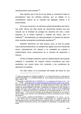 voluntad externa sufre cambios772.

        Ésto significa que el iter de la Ley desde su concepción hasta su
promulgación pasa por distintos periodos, que se reflejan en la
manifestación externa de la voluntad del legislador distinta a la
preconcebida.

        En lo que concierne a la valoración judicial del beneficio del menor,
hay quien afirma que ésta puede ser discrecional siempre que sea
racional con la finalidad de proteger los derechos del niño y evitar
perjuicios en el ámbito espiritual y material del menor, pero no
arbitraria773. Entendiéndose por discrecionalidad a la libertad de elección
entre variantes semejantes consideradas equitativas774.

        Nosotros disentimos con esta postura, pues, el Juez no puede
actuar discrecionalmente en un problema tan álgido como es el interés del
menor, especialmente con relación a la modalidad de custodia a
implementarse como consecuencia de un proceso de separación o
divorcio.

        Si bien el Código sustantivo, prevé la implementación de la guarda
unilateral o compartida, de ninguna manera concebimos que sean
equitativas, por cuanto tienen otro contenido y las condiciones de
aplicación son distintas.

        Por este motivo, en la concreción del interés del menor en una


772
    Criterio compartido por LÓPEZ DE OÑATE, F., La certeza del derecho, Traducción de
SANTÍS MELENDO, S. y AYERRA REDIN, M., Edit Jurídicas Europa-América, Buenos
Aires, 1953, p. 146.
773
     Siguiendo a LINACERO DE LA FUENTE, M., “La protección del menor en el...”, op.
cit., p.1586; www.lexpenal.com.ar/Archivos/publicaciones/interes_superior_del_menor,
fecha de consulta, 6 de marzo de 2006, “El interés superior del menor”, En materia de
menores la norma legal debe aplicarse con sentido funcional; el Juez debe poseer un
margen de discrecionalidad cuyo límite y justificación lo constituye el caso concreto a
resolver del mejor modo posible para el bien del menor. Sobre el tema ITURRALDE
SESMA, V., Aplicación del derecho y justificación de la decisión judicial, op. cit., p. 26,
sostiene que: “…hoy en día se reconoce que la aplicación del derecho es, en mayor o
menor medida y por razones a los ordenamientos jurídicos, discrecional, pero no debe
ser arbitraria”.
774
     En ese sentido, GARCÍA DE ENTERRÍA, E. y FERNÁNDEZ, T. R., Curso..., op. cit.,
p. 447, afirma que los conceptos jurídicos indeterminados, en cualquier sector del
ordenamiento jurídico, permiten solamente una solución justa, en cambio, el ejercicio de
una potestad discrecional permite una pluralidad de alternativas consideradas como
justas.


                                                                                       394
 