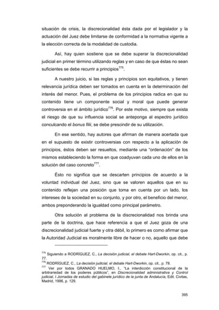 situación de crisis, la discrecionalidad ésta dada por el legislador y la
actuación del Juez debe limitarse de conformidad a la normativa vigente a
la elección correcta de la modalidad de custodia.

        Así, hay quien sostiene que se debe superar la discrecionalidad
judicial en primer término utilizando reglas y en caso de que éstas no sean
suficientes se debe recurrir a principios775.

        A nuestro juicio, si las reglas y principios son equitativos, y tienen
relevancia jurídica deben ser tomados en cuenta en la determinación del
interés del menor. Pues, el problema de los principios radica en que su
contenido tiene un componente social y moral que puede generar
controversia en el ámbito jurídico776. Por este motivo, siempre que exista
el riesgo de que su influencia social se anteponga al espectro jurídico
conculcando el bonus filii, se debe prescindir de su utilización.

        En ese sentido, hay autores que afirman de manera acertada que
en el supuesto de existir controversias con respecto a la aplicación de
principios, éstos deben ser resueltos, mediante una “ordenación” de los
mismos estableciendo la forma en que coadyuvan cada uno de ellos en la
solución del caso concreto777.

        Ésto no significa que se descarten principios de acuerdo a la
voluntad individual del Juez, sino que se valoren aquellos que en su
contenido reflejan una posición que toma en cuenta por un lado, los
intereses de la sociedad en su conjunto, y por otro, el beneficio del menor,
ambos preponderando la igualdad como principal parámetro.

        Otra solución al problema de la discrecionalidad nos brinda una
parte de la doctrina, que hace referencia a que el Juez goza de una
discrecionalidad judicial fuerte y otra débil, lo primero es como afirmar que
la Autoridad Judicial es moralmente libre de hacer o no, aquello que debe


775
    Siguiendo a RODRÍGUEZ, C., La decisión judicial, el debate Hart-Dworkin, op. cit., p.
77.
776
    RODRÍGUEZ, C., La decisión judicial, el debate Hart-Dworkin, op. cit., p. 78.
777
     Ver por todos GRANADO HIJELMO, I., “La interdicción constitucional de la
arbitrariedad de los poderes públicos”, en Discrecionalidad administrativa y Control
judicial, I Jornadas de estudio del gabinete jurídico de la junta de Andalucía, Edit. Civitas,
Madrid, 1996, p. 129.


                                                                                          395
 