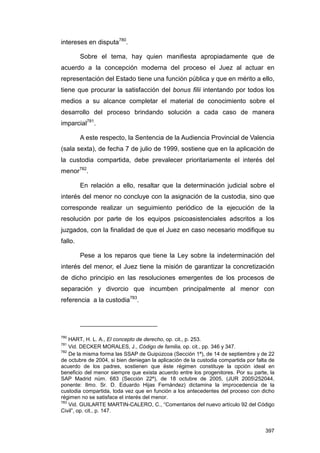 intereses en disputa780.

         Sobre el tema, hay quien manifiesta apropiadamente que de
acuerdo a la concepción moderna del proceso el Juez al actuar en
representación del Estado tiene una función pública y que en mérito a ello,
tiene que procurar la satisfacción del bonus filii intentando por todos los
medios a su alcance completar el material de conocimiento sobre el
desarrollo del proceso brindando solución a cada caso de manera
imparcial781.

         A este respecto, la Sentencia de la Audiencia Provincial de Valencia
(sala sexta), de fecha 7 de julio de 1999, sostiene que en la aplicación de
la custodia compartida, debe prevalecer prioritariamente el interés del
menor782.

         En relación a ello, resaltar que la determinación judicial sobre el
interés del menor no concluye con la asignación de la custodia, sino que
corresponde realizar un seguimiento periódico de la ejecución de la
resolución por parte de los equipos psicoasistenciales adscritos a los
juzgados, con la finalidad de que el Juez en caso necesario modifique su
fallo.

         Pese a los reparos que tiene la Ley sobre la indeterminación del
interés del menor, el Juez tiene la misión de garantizar la concretización
de dicho principio en las resoluciones emergentes de los procesos de
separación y divorcio que incumben principalmente al menor con
referencia a la custodia783.




780
    HART, H. L. A., El concepto de derecho, op. cit., p. 253.
781
    Vid. DECKER MORALES, J., Código de familia, op. cit., pp. 346 y 347.
782
    De la misma forma las SSAP de Guipúzcoa (Sección 1ª), de 14 de septiembre y de 22
de octubre de 2004, si bien deniegan la aplicación de la custodia compartida por falta de
acuerdo de los padres, sostienen que éste régimen constituye la opción ideal en
beneficio del menor siempre que exista acuerdo entre los progenitores. Por su parte, la
SAP Madrid núm. 683 (Sección 22ª), de 18 octubre de 2005, (JUR 2005252044,
ponente: Ilmo. Sr. D. Eduardo Hijas Fernández) dictamina la improcedencia de la
custodia compartida, toda vez que en función a los antecedentes del proceso con dicho
régimen no se satisface el interés del menor.
783
    Vid. GUILARTE MARTIN-CALERO, C., “Comentarios del nuevo artículo 92 del Código
Civil”, op. cit., p. 147.


                                                                                     397
 