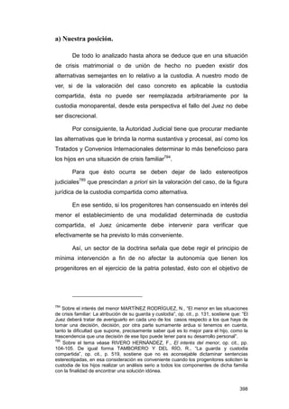 a) Nuestra posición.

        De todo lo analizado hasta ahora se deduce que en una situación
de crisis matrimonial o de unión de hecho no pueden existir dos
alternativas semejantes en lo relativo a la custodia. A nuestro modo de
ver, si de la valoración del caso concreto es aplicable la custodia
compartida, ésta no puede ser reemplazada arbitrariamente por la
custodia monoparental, desde esta perspectiva el fallo del Juez no debe
ser discrecional.

        Por consiguiente, la Autoridad Judicial tiene que procurar mediante
las alternativas que le brinda la norma sustantiva y procesal, así como los
Tratados y Convenios Internacionales determinar lo más beneficioso para
los hijos en una situación de crisis familiar784.

        Para que ésto ocurra se deben dejar de lado estereotipos
judiciales785 que prescindan a priori sin la valoración del caso, de la figura
jurídica de la custodia compartida como alternativa.

        En ese sentido, si los progenitores han consensuado en interés del
menor el establecimiento de una modalidad determinada de custodia
compartida, el Juez únicamente debe intervenir para verificar que
efectivamente se ha previsto lo más conveniente.

        Así, un sector de la doctrina señala que debe regir el principio de
mínima intervención a fin de no afectar la autonomía que tienen los
progenitores en el ejercicio de la patria potestad, ésto con el objetivo de




784
    Sobre el interés del menor MARTÍNEZ RODRÍGUEZ, N., “El menor en las situaciones
de crisis familiar: La atribución de su guarda y custodia”, op. cit., p. 131, sostiene que: “El
Juez deberá tratar de averiguarlo en cada uno de los casos respecto a los que haya de
tomar una decisión, decisión, por otra parte sumamente ardua si tenemos en cuenta,
tanto la dificultad que supone, precisamente saber qué es lo mejor para el hijo, como la
trascendencia que una decisión de ese tipo puede tener para su desarrollo personal”.
785
    Sobre el tema véase RIVERO HERNÁNDEZ, F., El interés del menor, op. cit., pp.
104-105. De igual forma TAMBORERO Y DEL RÍO, R., “La guarda y custodia
compartida”, op. cit., p. 519, sostiene que no es aconsejable dictaminar sentencias
estereotipadas, en esa consideración es conveniente cuando los progenitores soliciten la
custodia de los hijos realizar un análisis serio a todos los componentes de dicha familia
con la finalidad de encontrar una solución idónea.


                                                                                          398
 