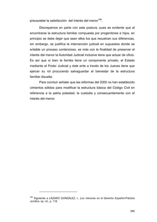 precautelar la satisfacción del interés del menor786.

       Discrepamos en parte con esta postura, pues es evidente que al
encontrarse la estructura familiar compuesta por progenitores e hijos, en
principio se debe dejar que sean ellos los que resuelvan sus diferencias,
sin embargo, se justifica la intervención judicial en supuestos donde se
entable un proceso contencioso, es más con la finalidad de preservar el
interés del menor la Autoridad Judicial inclusive tiene que actuar de oficio.
Es así que si bien la familia tiene un componente privado, el Estado
mediante el Poder Judicial y éste ente a través de los Jueces tiene que
ejercer su rol procurando salvaguardar el bienestar de la estructura
familiar disuelta.
       Para concluir señalar que las reformas del 2005 no han establecido
cimientos sólidos para modificar la estructura básica del Código Civil en
referencia a la patria potestad, la custodia y consecuentemente con el
interés del menor.




786
   Siguiendo a LÁZARO GONZÁLEZ, I., Los menores en el Derecho Español-Práctica
Jurídica, op. cit., p. 118.


                                                                          399
 