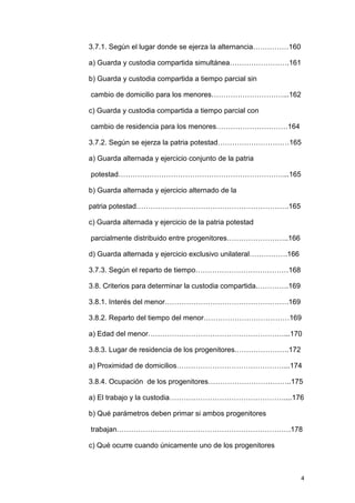 3.7.1. Según el lugar donde se ejerza la alternancia……………160

a) Guarda y custodia compartida simultánea…………………….161

b) Guarda y custodia compartida a tiempo parcial sin

cambio de domicilio para los menores…………………………...162

c) Guarda y custodia compartida a tiempo parcial con

cambio de residencia para los menores…………………………164

3.7.2. Según se ejerza la patria potestad…………………………165

a) Guarda alternada y ejercicio conjunto de la patria

potestad……………………………………………………………...165

b) Guarda alternada y ejercicio alternado de la

patria potestad……………………………………………………….165

c) Guarda alternada y ejercicio de la patria potestad

parcialmente distribuido entre progenitores……………………..166

d) Guarda alternada y ejercicio exclusivo unilateral…………….166

3.7.3. Según el reparto de tiempo…………………………………168

3.8. Criterios para determinar la custodia compartida.………….169

3.8.1. Interés del menor…………………………………………….169

3.8.2. Reparto del tiempo del menor………………………………169

a) Edad del menor…………………………………………………...170

3.8.3. Lugar de residencia de los progenitores.………………….172

a) Proximidad de domicilios………………………………………...174

3.8.4. Ocupación de los progenitores……………………………..175

a) El trabajo y la custodia…………………………………………....176

b) Qué parámetros deben primar si ambos progenitores

trabajan……………………………………………………………….178

c) Qué ocurre cuando únicamente uno de los progenitores



                                                                 4
 