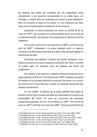 los deberes que deben ser cumplidos por los progenitores como
complemento a los derechos comprendidos en la citada figura, sin
embargo, a nuestro juicio es insuficiente por cuanto la patria potestad si
bien se encuentra a cargo de los padres, es una institución que debe
tener como principal objetivo la protección de los menores.

       Igualmente, se obvia el beneficio de menor, en la STS de 20 de
mayo de 199765, que considera a la patria potestad como una función de
la autoridad parental, que atribuye a los progenitores su ejercicio de forma
obligatoria.

       Por su parte, la STS de 31 de diciembre de 199666 y la STS de 9 de
julio de 200267, contemplan a la patria potestad como un derecho
inherente a la paternidad-maternidad que tiene como principal objetivo el
beneficio de los hijos.

       Posiciones que hacemos nuestras, por cuanto consideran como
objetivo principal de la patria potestad la protección del menor, tomando
en cuenta tanto los derechos como los deberes que tienen los
progenitores.

       Con relación a los derechos y deberes inherentes al ejercicio de la
patria potestad, la STS de 31 de diciembre de 199668, sostiene que siendo
la finalidad de la autoridad parental la protección del menor y en virtud a
que ésta es una función más que un poder, su contenido comprende más
deberes que derechos.

       En ese sentido, el ejercicio de la patria potestad está ligado al
beneficio de los hijos, principio que debe ser desarrollado de acuerdo a la
personalidad del menor, tal como se pronuncian las siguientes
resoluciones judiciales: STS de 12 de febrero de 199269; STS de 25 de
junio de 199470 y STS de 5 de marzo de 199871. Inclusive la STS de 23 de


65
   Actualidad Civil núm. 34, 22 a 28 de septiembre de 1997, Tomo 3, pp. 2061 a 2063.
66
   Actualidad Civil núm. 13, 24 a 30 de marzo de 1997, Tomo 1, pp. 941 a 944.
67
   Actualidad Civil núm. 47-48, 16 a 29 de diciembre de 2002, Tomo 4, pp. 3821 a 3823.
68
   Actualidad Civil núm. 13, 24 a 30 de marzo de 1997, Tomo 1, pp. 941 a 944.
69
   Actualidad Civil núm. 28, 13 a 19 de julio de 1992, Tomo 3, pp. 1889 a 1892
70
   Actualidad Civil núm. 38, 17 a 23 de octubre de 1994, Tomo 4, pp. 2850 a 2853.


                                                                                     40
 