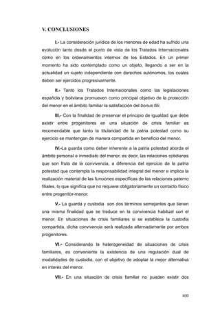 V. CONCLUSIONES

       I.- La consideración jurídica de los menores de edad ha sufrido una
evolución tanto desde el punto de vista de los Tratados Internacionales
como en los ordenamientos internos de los Estados. En un primer
momento ha sido contemplado como un objeto, llegando a ser en la
actualidad un sujeto independiente con derechos autónomos, los cuales
deben ser ejercidos progresivamente.

       II.- Tanto los Tratados Internacionales como las legislaciones
española y boliviana promueven como principal objetivo de la protección
del menor en el ámbito familiar la satisfacción del bonus filii.

       III.- Con la finalidad de preservar el principio de igualdad que debe
existir entre progenitores en una situación de crisis familiar es
recomendable que tanto la titularidad de la patria potestad como su
ejercicio se mantengan de manera compartida en beneficio del menor.

       IV.-La guarda como deber inherente a la patria potestad aborda el
ámbito personal e inmediato del menor, es decir, las relaciones cotidianas
que son fruto de la convivencia, a diferencia del ejercicio de la patria
potestad que contempla la responsabilidad integral del menor e implica la
realización material de las funciones específicas de las relaciones paterno
filiales, lo que significa que no requiere obligatoriamente un contacto físico
entre progenitor-menor.

       V.- La guarda y custodia son dos términos semejantes que tienen
una misma finalidad que se traduce en la convivencia habitual con el
menor. En situaciones de crisis familiares si se establece la custodia
compartida, dicha convivencia será realizada alternadamente por ambos
progenitores.

       VI.- Considerando la heterogeneidad de situaciones de crisis
familiares, es conveniente la existencia de una regulación dual de
modalidades de custodia, con el objetivo de adoptar la mejor alternativa
en interés del menor.

       VII.- En una situación de crisis familiar no pueden existir dos



                                                                          400
 