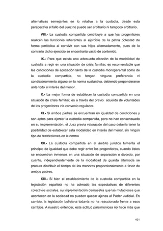 alternativas semejantes en lo relativo a la custodia, desde esta
perspectiva el fallo del Juez no puede ser arbitrario ni tampoco arbitrario.

      VIII.- La custodia compartida contribuye a que los progenitores
realicen las funciones inherentes al ejercicio de la patria potestad de
forma periódica al convivir con sus hijos alternadamente, pues de lo
contrario dicho ejercicio se encontraría vacío de contenido.

      IX.- Para que exista una adecuada elección de la modalidad de
custodia a regir en una situación de crisis familiar, es recomendable que
las condiciones de aplicación tanto de la custodia monoparental como de
la   custodia    compartida,      no   tengan    ninguna    preferencia    ni
condicionamiento alguno en la norma sustantiva, debiendo preponderarse
ante todo el interés del menor.

      X.- La mejor forma de establecer la custodia compartida en una
situación de crisis familiar, es a través del previo acuerdo de voluntades
de los progenitores vía convenio regulador.

      XI.- Si ambos padres se encuentran en igualdad de condiciones y
son aptos para ejercer la custodia compartida, pero no han consensuado
en su implementación, el Juez previa valoración del caso debería tener la
posibilidad de establecer esta modalidad en interés del menor, sin ningún
tipo de restricciones en la norma

      XII.- La custodia compartida en el ámbito jurídico fomenta el
principio de igualdad que debe regir entre los progenitores, cuando éstos
se encuentran inmersos en una situación de separación o divorcio, por
cuanto, independientemente de la modalidad de guarda alternada se
procura distribuir el tiempo de los menores proporcionalmente a favor de
ambos padres.

      XIII.- Si bien el establecimiento de la custodia compartida en la
legislación española no ha colmado las expectativas de diferentes
colectivos sociales, su implementación demuestra que las mutaciones que
acontecen en la sociedad no pueden quedar ajenas al Poder Judicial. En
cambio, la legislación boliviana todavía no ha reaccionado frente a esos
cambios. A nuestro entender, esta actitud parsimoniosa no hace más que


                                                                          401
 