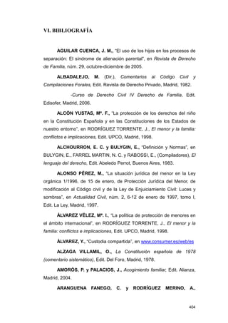 VI. BIBLIOGRAFÍA


      AGUILAR CUENCA, J. M., “El uso de los hijos en los procesos de
separación: El síndrome de alienación parental”, en Revista de Derecho
de Familia, núm. 29, octubre-diciembre de 2005.

      ALBADALEJO,         M.   (Dir.),    Comentarios   al   Código   Civil    y
Compilaciones Forales, Edit. Revista de Derecho Privado, Madrid, 1982.

             -Curso de Derecho Civil IV Derecho de Familia, Edit.
Edisofer, Madrid, 2006.

      ALCÓN YUSTAS, Mª. F., “La protección de los derechos del niño
en la Constitución Española y en las Constituciones de los Estados de
nuestro entorno”, en RODRÍGUEZ TORRENTE, J., El menor y la familia:
conflictos e implicaciones, Edit. UPCO, Madrid, 1998.

      ALCHOURRON, E. C. y BULYGIN, E., “Definición y Normas”, en
BULYGIN, E., FARREL MARTIN, N. C. y RABOSSI, E., (Compiladores), El
lenguaje del derecho, Edit. Abeledo Perrot, Buenos Aires, 1983.

      ALONSO PÉREZ, M., “La situación jurídica del menor en la Ley
orgánica 1/1996, de 15 de enero, de Protección Jurídica del Menor, de
modificación al Código civil y de la Ley de Enjuiciamiento Civil: Luces y
sombras”, en Actualidad Civil, núm. 2, 6-12 de enero de 1997, tomo I,
Edit. La Ley, Madrid, 1997.

      ÁLVAREZ VÉLEZ, Mª. I., “La política de protección de menores en
el ámbito internacional”, en RODRÍGUEZ TORRENTE, J., El menor y la
familia: conflictos e implicaciones, Edit. UPCO, Madrid, 1998.

      ÁLVAREZ, Y., “Custodia compartida”, en www.consumer.es/web/es

      ALZAGA VILLAMIL, O., La Constitución española de 1978
(comentario sistemático), Edit. Del Foro, Madrid, 1978.

      AMORÓS, P. y PALACIOS, J., Acogimiento familiar, Edit. Alianza,
Madrid, 2004.

      ARANGUENA FANEGO,                  C.   y   RODRÍGUEZ    MERINO,        A.,



                                                                              404
 