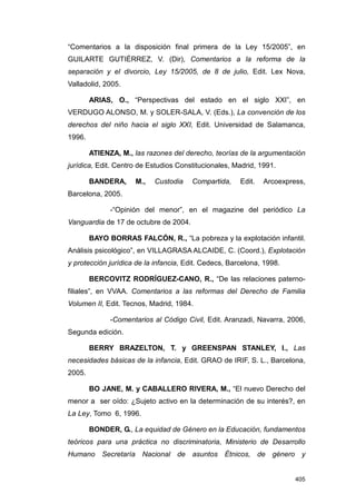 “Comentarios a la disposición final primera de la Ley 15/2005”, en
GUILARTE GUTIÉRREZ, V. (Dir), Comentarios a la reforma de la
separación y el divorcio, Ley 15/2005, de 8 de julio, Edit. Lex Nova,
Valladolid, 2005.

        ARIAS, O., “Perspectivas del estado en el siglo XXI”, en
VERDUGO ALONSO, M. y SOLER-SALA, V. (Eds.), La convención de los
derechos del niño hacia el siglo XXI, Edit. Universidad de Salamanca,
1996.

        ATIENZA, M., las razones del derecho, teorías de la argumentación
jurídica, Edit. Centro de Estudios Constitucionales, Madrid, 1991.

        BANDERA,     M.,   Custodia    Compartida,     Edit.   Arcoexpress,
Barcelona, 2005.

              -“Opinión del menor”, en el magazine del periódico La
Vanguardia de 17 de octubre de 2004.

        BAYO BORRAS FALCÓN, R., “La pobreza y la explotación infantil.
Análisis psicológico”, en VILLAGRASA ALCAIDE, C. (Coord.), Explotación
y protección jurídica de la infancia, Edit. Cedecs, Barcelona, 1998.

        BERCOVITZ RODRÍGUEZ-CANO, R., “De las relaciones paterno-
filiales”, en VVAA. Comentarios a las reformas del Derecho de Familia
Volumen II, Edit. Tecnos, Madrid, 1984.

              -Comentarios al Código Civil, Edit. Aranzadi, Navarra, 2006,
Segunda edición.

        BERRY BRAZELTON, T. y GREENSPAN STANLEY, I., Las
necesidades básicas de la infancia, Edit. GRAO de IRIF, S. L., Barcelona,
2005.

        BO JANE, M. y CABALLERO RIVERA, M., “El nuevo Derecho del
menor a ser oído: ¿Sujeto activo en la determinación de su interés?, en
La Ley, Tomo 6, 1996.

        BONDER, G., La equidad de Género en la Educación, fundamentos
teóricos para una práctica no discriminatoria, Ministerio de Desarrollo
Humano Secretaría Nacional de asuntos Étnicos, de género y


                                                                        405
 