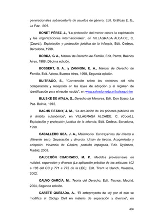 generacionales subsecretaría de asuntos de género, Edit. Gráficas E. G.,
La Paz, 1997.

        BONET PÉREZ, J., “La protección del menor contra la explotación
y las organizaciones internacionales”, en VILLAGRASA ALCAIDE, C.
(Coord.), Explotación y protección jurídica de la infancia, Edit. Cedecs,
Barcelona, 1998.

        BORDA, G. A., Manual de Derecho de Familia, Edit. Perrot, Buenos
Aires, 1988, Décima edición.

        BOSSERT, G. A., y ZANNONI, E. A., Manual de Derecho de
Familia, Edit. Astrea, Buenos Aires, 1990, Segunda edición.

        BUITRAGO, S., "Convención sobre los derechos del niño
comparación y recepción en las leyes de adopción y el régimen de
identificación para el recién nacido”, en www.salvador.edu.ar/buitrago.htm

        BLUSKE DE AYALA, G., Derecho de Menores, Edit. Don Bosco, La
Paz- Bolivia, 1975.

        BACHS ESTANY, J. M., “La actuación de los poderes públicos en
el ámbito autonómico”, en VILLAGRASA ALCAIDE, C. (Coord.),
Explotación y protección jurídica de la infancia, Edit. Cedecs, Barcelona,
1998.

        CABALLERO GEA, J. A., Matrimonio. Contrayentes del mismo o
diferente sexo. Separación y divorcio. Unión de hecho. Acogimiento y
adopción. Violencia de Género, pensión impagada. Edit. Dykinson,
Madrid, 2005.

        CALDERÓN CUADRADO, M. P., Medidas provisionales en
nulidad, separación y divorcio (La aplicación práctica de los artículos 102
a 106 del CC y 771 a 773 de la LEC), Edit. Tirant lo blanch, Valencia,
2002.

        CALVO GARCÍA, M., Teoría del Derecho, Edit. Tecnos, Madrid,
2004, Segunda edición.

        CAÑETE QUESADA, A., “El anteproyecto de ley por el que se
modifica el Código Civil en materia de separación y divorcio”, en


                                                                       406
 