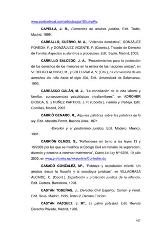 www.porticolegal.com/articulos/pa183.php#iv.

        CAPELLA, J. R., Elementos de análisis jurídico, Edit. Trotta,
Madrid, 1999.

        CARBALLO, CUERVO, M. A., “Violencia doméstica”, GONZÁLEZ
POVEDA, P. y GONZÁLVEZ VICENTE, P. (Coords.), Tratado de Derecho
de Familia, Aspectos sustantivos y procesales, Edit. Sepín, Madrid, 2005.

        CARRILLO SALCEDO, J. A., “Procedimientos para la protección
de los derechos de los menores en la esfera de las naciones unidas”, en
VERDUGO ALONSO, M., y SOLER-SALA, V. (Eds.), La convención de los
derechos del niño hacia el siglo XXI, Edit. Universidad de Salamanca,
1996.

        CARRASCO GALÁN, M. J., “La conciliación de la vida laboral y
familiar: consecuencias psicológicas intrafamiliares”, en ADROHER
BIOSCA, S. y NUÑEZ PARTIDO, J. P. (Coords.), Familia y Trabajo, Edit.
Comillas, Madrid, 2003.

        CARRIÓ GENARO, R., Algunas palabras sobre las palabras de la
ley, Edit. Abeledo-Perrot, Buenos Aires, 1971.

             -Dworkin y el positivismo jurídico, Edit. Madero, México,
1981.

        CARRIÓN OLMOS, S., “Reflexiones en torno a las leyes 13 y
15/2005 por las que se modifica el Código Civil en materia de separación,
divorcio y derecho a contraer matrimonio”, Diario La Ley Nº 6298, 19 julio
2005, en www.print.wke.es/wkeonline/Controller.do

        CASADO GONZÁLEZ, Mª., “Pobreza y explotación infantil. Un
análisis desde la filosofía y la sociología jurídicas”, en VILLAGRASA
ALCAIDE, C. (Coord.), Explotación y protección jurídica de la infancia,
Edit. Cedecs, Barcelona, 1998.

        CASTÁN TOBEÑAS, J., Derecho Civil Español, Común y Foral,
Edit. Reus, Madrid, 1995, Tomo V, Décima Edición.

        CASTÁN VÁZQUEZ, J. Mª., La patria potestad, Edit. Revista
Derecho Privado, Madrid, 1960.


                                                                      407
 