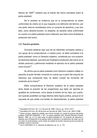 febrero de 199972 sostiene que el interés del menor prevalece sobre la
patria potestad.

       De lo anotado se evidencia que en la Jurisprudencia no existe
uniformidad de criterio en lo que respecta a la definición del término, por
una parte, ésta es considerada como un conjunto de derechos, y por otro
lado, como derecho-función, no obstante, se advierte cierta uniformidad
en cuanto a la patria potestad como institución que tiene como finalidad la
protección del menor.


1.5. Nuestra posición.

       Conviene destacar aquí que de los diferentes conceptos citados y
con apoyo de la Jurisprudencia, a nuestro juicio, se debe considerar a la
patria potestad: como un Derecho subjetivo, constituida por una sucesión
de derechos-deberes, que tiene por finalidad la protección del menor en el
ámbito personal y patrimonial mediante el ejercicio de la patria potestad
como función73.

       Se afirma que la patria potestad como Derecho subjetivo refleja un
parecido al poder familiar, tomando en cuenta que a partir del conjunto de
derechos que comprende ésta, se deben cumplir las funciones del
contenido de la misma74.

       Debe comprenderse el Derecho subjetivo de la patria potestad
tanto desde la posición de los progenitores que debe ser ejercida en
igualdad de condiciones, como desde el ámbito de los hijos, por cuanto,
son quienes posibilitan se haga efectiva dicha figura jurídica, porque en el
supuesto de que exista una familia sin descendientes, la patria potestad



71
   Actualidad Civil núm. 22, 1 a 7 de junio de 1998, Tomo 2, pp. 1615 a 1617.
72
   Actualidad Civil núm. 26, 28 de junio al 4 de julio de 1999, Tomo 2, pp. 1687 a 1688.
73
   Sobre el tema, debemos señalar que hemos tomado en cuenta la postura del ilustre
profesor CASTÁN VÁZQUEZ, J. Mª., La patria potestad, Edit. Revista Derecho Privado
Madrid, 1960, pp. 8 y 9, para quien la patria potestad es: “el conjunto de derechos y
deberes que corresponde a los padres sobre la persona y el patrimonio de cada uno de
sus hijos no emancipados, como medio de realizar la función natural que les incumbe de
proteger y educar a la prole”.
74
   Vid. D’ ANTONIO, D. H., Derecho de Menores, op. cit., p. 173.


                                                                                     41
 