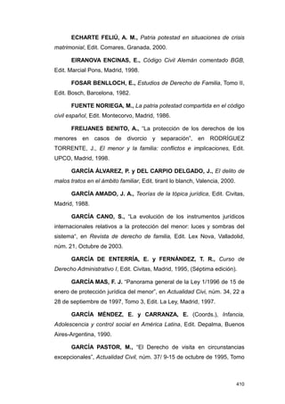 ECHARTE FELIÚ, A. M., Patria potestad en situaciones de crisis
matrimonial, Edit. Comares, Granada, 2000.

       EIRANOVA ENCINAS, E., Código Civil Alemán comentado BGB,
Edit. Marcial Pons, Madrid, 1998.

       FOSAR BENLLOCH, E., Estudios de Derecho de Familia, Tomo II,
Edit. Bosch, Barcelona, 1982.

       FUENTE NORIEGA, M., La patria potestad compartida en el código
civil español, Edit. Montecorvo, Madrid, 1986.

       FREIJANES BENITO, A., “La protección de los derechos de los
menores en casos de divorcio y separación”, en RODRÍGUEZ
TORRENTE, J., El menor y la familia: conflictos e implicaciones, Edit.
UPCO, Madrid, 1998.

       GARCÍA ÁLVAREZ, P. y DEL CARPIO DELGADO, J., El delito de
malos tratos en el ámbito familiar, Edit. tirant lo blanch, Valencia, 2000.

       GARCÍA AMADO, J. A., Teorías de la tópica jurídica, Edit. Civitas,
Madrid, 1988.

       GARCÍA CANO, S., “La evolución de los instrumentos jurídicos
internacionales relativos a la protección del menor: luces y sombras del
sistema“, en Revista de derecho de familia, Edit. Lex Nova, Valladolid,
núm. 21, Octubre de 2003.

       GARCÍA DE ENTERRÍA, E. y FERNÁNDEZ, T. R., Curso de
Derecho Administrativo I, Edit. Civitas, Madrid, 1995, (Séptima edición).

       GARCÍA MAS, F. J. “Panorama general de la Ley 1/1996 de 15 de
enero de protección jurídica del menor”, en Actualidad Civi, núm. 34, 22 a
28 de septiembre de 1997, Tomo 3, Edit. La Ley, Madrid, 1997.

       GARCÍA MÉNDEZ, E. y CARRANZA, E. (Coords.), Infancia,
Adolescencia y control social en América Latina, Edit. Depalma, Buenos
Aires-Argentina, 1990.

       GARCÍA PASTOR, M., “El Derecho de visita en circunstancias
excepcionales”, Actualidad Civil, núm. 37/ 9-15 de octubre de 1995, Tomo



                                                                              410
 
