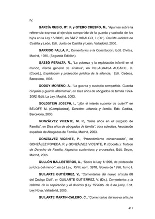 IV.

      GARCÍA RUBIO, Mª. P. y OTERO CRESPO, M., “Apuntes sobre la
referencia expresa al ejercicio compartido de la guarda y custodia de los
hijos en la Ley 15/2005”, en SÁEZ HIDALGO, I. (Dir.), Revista Jurídica de
Castilla y León, Edit. Junta de Castilla y León, Valladolid, 2006.

      GARRIDO FALLA, F., Comentarios a la Constitución, Edit. Civitas,
Madrid, 1985, (Segunda Edición).

      GASSÓ PERALTA, R., “La pobreza y la explotación infantil en el
mundo, marco general de análisis”, en VILLAGRASA ALCAIDE, C.
(Coord.), Explotación y protección jurídica de la infancia, Edit. Cedecs,
Barcelona, 1998.

      GODOY MORENO, A., “La guarda y custodia compartida. Guarda
conjunta y guarda alternativa”, en Diez años de abogados de familia 1993-
2002, Edit. La Ley, Madrid, 2003.

      GOLDSTEIN JOSEPH, I., “¿En el interés superior de quién?” en
BELOFF, M. (Compiladora), Derecho, Infancia y familia, Edit. Gedisa,
Barcelona, 2000.

      GONZÁLVEZ VICENTE, M. P., “Siete años en el Juzgado de
Familia”, en Diez años de abogados de familia”, obra colectiva, Asociación
española de Abogados de Familia, Madrid, 2003.

      GONZÁLVEZ VICENTE, P., “Procedimiento consensuado”, en
GONZÁLEZ POVEDA, P. y GONZÁLVEZ VICENTE, P. (Coords.), Tratado
de Derecho de Familia, Aspectos sustantivos y procesales, Edit. Sepín,
Madrid, 2005.

      GULLÓN BALLESTEROS, A., “Sobre la Ley 1/1996, de protección
jurídica del menor”, en La Ley, XVIII, núm. 3970, febrero de 1996, Tomo I.

      GUILARTE GUTIÉRREZ, V., “Comentarios del nuevo artículo 68
del Código Civil”, en GUILARTE GUTIÉRREZ, V. (Dir.), Comentarios a la
reforma de la separación y el divorcio (Ley 15/2005, de 8 de julio), Edit.
Lex Nova, Valladolid, 2005.

      GUILARTE MARTIN-CALERO, C., “Comentarios del nuevo artículo


                                                                      411
 