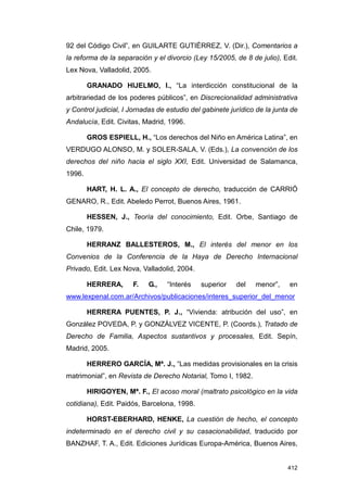 92 del Código Civil”, en GUILARTE GUTIÉRREZ, V. (Dir.), Comentarios a
la reforma de la separación y el divorcio (Ley 15/2005, de 8 de julio), Edit.
Lex Nova, Valladolid, 2005.

        GRANADO HIJELMO, I., “La interdicción constitucional de la
arbitrariedad de los poderes públicos”, en Discrecionalidad administrativa
y Control judicial, I Jornadas de estudio del gabinete jurídico de la junta de
Andalucía, Edit. Civitas, Madrid, 1996.

        GROS ESPIELL, H., “Los derechos del Niño en América Latina”, en
VERDUGO ALONSO, M. y SOLER-SALA, V. (Eds.), La convención de los
derechos del niño hacia el siglo XXI, Edit. Universidad de Salamanca,
1996.

        HART, H. L. A., El concepto de derecho, traducción de CARRIÓ
GENARO, R., Edit. Abeledo Perrot, Buenos Aires, 1961.

        HESSEN, J., Teoría del conocimiento, Edit. Orbe, Santiago de
Chile, 1979.

        HERRANZ BALLESTEROS, M., El interés del menor en los
Convenios de la Conferencia de la Haya de Derecho Internacional
Privado, Edit. Lex Nova, Valladolid, 2004.

        HERRERA,      F.   G.,    “Interés   superior    del   menor”,     en
www.lexpenal.com.ar/Archivos/publicaciones/interes_superior_del_menor

        HERRERA PUENTES, P. J., “Vivienda: atribución del uso”, en
González POVEDA, P. y GONZÁLVEZ VICENTE, P. (Coords.), Tratado de
Derecho de Familia, Aspectos sustantivos y procesales, Edit. Sepín,
Madrid, 2005.

        HERRERO GARCÍA, Mª. J., “Las medidas provisionales en la crisis
matrimonial”, en Revista de Derecho Notarial, Tomo I, 1982.

        HIRIGOYEN, Mª. F., El acoso moral (maltrato psicológico en la vida
cotidiana), Edit. Paidós, Barcelona, 1998.

        HORST-EBERHARD, HENKE, La cuestión de hecho, el concepto
indeterminado en el derecho civil y su casacionabilidad, traducido por
BANZHAF, T. A., Edit. Ediciones Jurídicas Europa-América, Buenos Aires,


                                                                          412
 
