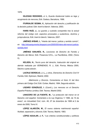 1979.

        IGLESIAS REDONDO, J. I., Guarda Asistencial tutela ex lege y
acogimiento de menores, Edit. Cedecs, Barcelona, 1996.

        ITURRALDE SESMA, V., Aplicación del derecho y justificación de
la decisión judicial, Edit. tirant lo blanch, Valencia, 2003.

        IVARS RUÍZ, J., La guarda y custodia compartida tras la actual
reforma del código civil, aspectos procesales y sustantivos, doctrina y
jurisprudencia, Edit. tirant lo blanch, Valencia, 2007.

        JIMÉNEZ AYBAR, I., “Interés del menor, justicia y sentido común”,
en     http://eticaarguments.blogspot.com/2005/05/inters-del-menor-justicia-
sentido.html

        JIMÉNEZ SANJNÉS, R., Lecciones de Derecho de Familia y
Derecho del Menor, Edit. Presencia S.R.L., La Paz-Bolivia, 2002, (Tomo
II).

        KELSEN, H., Teoría pura del derecho, traducción del original en
alemán realizada por VERNENGO, R. J., Edit. Porrúa, México 2005,
Décimo cuarta edición.

        LACRUZ BERDEJO, J. L., y otros, Elementos de Derecho Civil IV
Familia, Edit. Dykinson, Madrid, 2002.

               -Matrimonio y Divorcio, Comentarios al título IV del libro
primero del Código Civil, Edit. Civitas, Madrid, 1994, Segunda edición.

        LÁZARO GONZÁLEZ, I. (Coord.), Los menores en el Derecho
Español-Práctica Jurídica, Edit. Tecnos, Madrid 2002.

        LINACERO DE LA FUENTE, M., “La protección del menor en el
Derecho civil español. Comentario a la Ley Orgánica 1/ 1996, de 15 de
enero”, en Actualidad Civil, núm. 48, 27 de diciembre de 1999 al 2 de
enero de 2000, Tomo IV.

        LÓPEZ ALARCÓN, M., El nuevo sistema matrimonial español-
Nulidad, separación y divorcio, Edit. Tecnos, Madrid, 1983.

        LÓPEZ AGUILAR, J. F., “Los criterios constitucionales y políticos



                                                                          413
 
