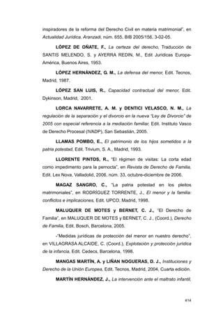 inspiradores de la reforma del Derecho Civil en materia matrimonial”, en
Actualidad Jurídica, Aranzadi, núm. 655, BIB 2005/156, 3-02-05.

      LÓPEZ DE OÑATE, F., La certeza del derecho, Traducción de
SANTIS MELENDO, S. y AYERRA REDIN, M., Edit Jurídicas Europa-
América, Buenos Aires, 1953.

      LÓPEZ HERNÁNDEZ, G. M., La defensa del menor, Edit. Tecnos,
Madrid, 1987.

      LÓPEZ SAN LUIS, R., Capacidad contractual del menor, Edit.
Dykinson, Madrid, 2001.

      LORCA NAVARRETE, A. M. y DENTICI VELASCO, N. M., La
regulación de la separación y el divorcio en la nueva “Ley de Divorcio” de
2005 con especial referencia a la mediación familiar, Edit. Instituto Vasco
de Derecho Procesal (IVADP), San Sebastián, 2005.

      LLAMAS POMBO, E., El patrimonio de los hijos sometidos a la
patria potestad, Edit. Trivium, S. A., Madrid, 1993.

      LLORENTE PINTOS, R., “El régimen de visitas: La corta edad
como impedimento para la pernocta”, en Revista de Derecho de Familia,
Edit. Lex Nova, Valladolid, 2006, núm. 33, octubre-diciembre de 2006.

      MAGAZ SANGRO, C., “La patria potestad en los pleitos
matrimoniales”, en RODRÍGUEZ TORRENTE, J., El menor y la familia:
conflictos e implicaciones, Edit. UPCO, Madrid, 1998.

      MALUQUER DE MOTES y BERNET, C. J., “El Derecho de
Familia”, en MALUQUER DE MOTES y BERNET, C. J., (Coord.), Derecho
de Familia, Edit. Bosch, Barcelona, 2005.

      -“Medidas jurídicas de protección del menor en nuestro derecho”,
en VILLAGRASA ALCAIDE, C. (Coord.), Explotación y protección jurídica
de la infancia, Edit. Cedecs, Barcelona, 1998.

      MANGAS MARTÍN, A. y LIÑAN NOGUERAS, D. J., Instituciones y
Derecho de la Unión Europea, Edit. Tecnos, Madrid, 2004, Cuarta edición.

      MARTÍN HERNÁNDEZ, J., La intervención ante el maltrato infantil,



                                                                        414
 