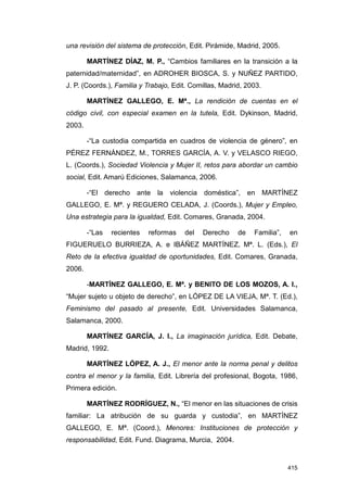 una revisión del sistema de protección, Edit. Pirámide, Madrid, 2005.

        MARTÍNEZ DÍAZ, M. P., “Cambios familiares en la transición a la
paternidad/maternidad”, en ADROHER BIOSCA, S. y NUÑEZ PARTIDO,
J. P. (Coords.), Familia y Trabajo, Edit. Comillas, Madrid, 2003.

        MARTÍNEZ GALLEGO, E. Mª., La rendición de cuentas en el
código civil, con especial examen en la tutela, Edit. Dykinson, Madrid,
2003.

        -“La custodia compartida en cuadros de violencia de género”, en
PÉREZ FERNÁNDEZ, M., TORRES GARCÍA, A. V. y VELASCO RIEGO,
L. (Coords.), Sociedad Violencia y Mujer II, retos para abordar un cambio
social, Edit. Amarú Ediciones, Salamanca, 2006.

        -“El derecho ante la violencia doméstica”, en MARTÍNEZ
GALLEGO, E. Mª. y REGUERO CELADA, J. (Coords.), Mujer y Empleo,
Una estrategia para la igualdad, Edit. Comares, Granada, 2004.

        -“Las   recientes   reformas   del   Derecho     de   Familia”,   en
FIGUERUELO BURRIEZA, A. e IBÁÑEZ MARTÍNEZ, Mª. L. (Eds.), El
Reto de la efectiva igualdad de oportunidades, Edit. Comares, Granada,
2006.

        -MARTÍNEZ GALLEGO, E. Mª. y BENITO DE LOS MOZOS, A. I.,
“Mujer sujeto u objeto de derecho”, en LÓPEZ DE LA VIEJA, Mª. T. (Ed.),
Feminismo del pasado al presente, Edit. Universidades Salamanca,
Salamanca, 2000.

        MARTÍNEZ GARCÍA, J. I., La imaginación jurídica, Edit. Debate,
Madrid, 1992.

        MARTÍNEZ LÓPEZ, A. J., El menor ante la norma penal y delitos
contra el menor y la familia, Edit. Librería del profesional, Bogota, 1986,
Primera edición.

        MARTÍNEZ RODRÍGUEZ, N., “El menor en las situaciones de crisis
familiar: La atribución de su guarda y custodia”, en MARTÍNEZ
GALLEGO, E. Mª. (Coord.), Menores: Instituciones de protección y
responsabilidad, Edit. Fund. Diagrama, Murcia, 2004.


                                                                          415
 