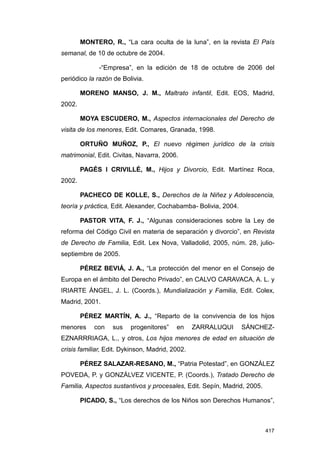MONTERO, R., “La cara oculta de la luna”, en la revista El País
semanal, de 10 de octubre de 2004.

              -“Empresa”, en la edición de 18 de octubre de 2006 del
periódico la razón de Bolivia.

        MORENO MANSO, J. M., Maltrato infantil, Edit. EOS, Madrid,
2002.

        MOYA ESCUDERO, M., Aspectos internacionales del Derecho de
visita de los menores, Edit. Comares, Granada, 1998.

        ORTUÑO MUÑOZ, P., El nuevo régimen jurídico de la crisis
matrimonial, Edit. Civitas, Navarra, 2006.

        PAGÉS I CRIVILLÉ, M., Hijos y Divorcio, Edit. Martínez Roca,
2002.

        PACHECO DE KOLLE, S., Derechos de la Niñez y Adolescencia,
teoría y práctica, Edit. Alexander, Cochabamba- Bolivia, 2004.

        PASTOR VITA, F. J., “Algunas consideraciones sobre la Ley de
reforma del Código Civil en materia de separación y divorcio”, en Revista
de Derecho de Familia, Edit. Lex Nova, Valladolid, 2005, núm. 28, julio-
septiembre de 2005.

        PÉREZ BEVIÁ, J. A., “La protección del menor en el Consejo de
Europa en el ámbito del Derecho Privado”, en CALVO CARAVACA, A. L. y
IRIARTE ÁNGEL, J. L. (Coords.), Mundialización y Familia, Edit. Colex,
Madrid, 2001.

        PÉREZ MARTÍN, A. J., “Reparto de la convivencia de los hijos
menores     con    sus   progenitores”    en     ZARRALUQUI      SÁNCHEZ-
EZNARRRIAGA, L., y otros, Los hijos menores de edad en situación de
crisis familiar, Edit. Dykinson, Madrid, 2002.

        PÉREZ SALAZAR-RESANO, M., “Patria Potestad”, en GONZÁLEZ
POVEDA, P. y GONZÁLVEZ VICENTE, P. (Coords.), Tratado Derecho de
Familia, Aspectos sustantivos y procesales, Edit. Sepín, Madrid, 2005.

        PICADO, S., “Los derechos de los Niños son Derechos Humanos”,



                                                                         417
 