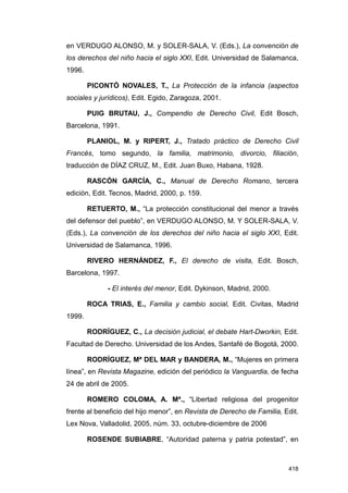 en VERDUGO ALONSO, M. y SOLER-SALA, V. (Eds.), La convención de
los derechos del niño hacia el siglo XXI, Edit. Universidad de Salamanca,
1996.

        PICONTÓ NOVALES, T., La Protección de la infancia (aspectos
sociales y jurídicos), Edit. Egido, Zaragoza, 2001.

        PUIG BRUTAU, J., Compendio de Derecho Civil, Edit Bosch,
Barcelona, 1991.

        PLANIOL, M. y RIPERT, J., Tratado práctico de Derecho Civil
Francés, tomo segundo, la familia, matrimonio, divorcio, filiación,
traducción de DÍAZ CRUZ, M., Edit. Juan Buxo, Habana, 1928.

        RASCÓN GARCÍA, C., Manual de Derecho Romano, tercera
edición, Edit. Tecnos, Madrid, 2000, p. 159.

        RETUERTO, M., “La protección constitucional del menor a través
del defensor del pueblo”, en VERDUGO ALONSO, M. Y SOLER-SALA, V.
(Eds.), La convención de los derechos del niño hacia el siglo XXI, Edit.
Universidad de Salamanca, 1996.

        RIVERO HERNÁNDEZ, F., El derecho de visita, Edit. Bosch,
Barcelona, 1997.

              - El interés del menor, Edit. Dykinson, Madrid, 2000.

        ROCA TRIAS, E., Familia y cambio social, Edit. Civitas, Madrid
1999.

        RODRÍGUEZ, C., La decisión judicial, el debate Hart-Dworkin, Edit.
Facultad de Derecho. Universidad de los Andes, Santafé de Bogotá, 2000.

        RODRÍGUEZ, Mª DEL MAR y BANDERA, M., “Mujeres en primera
línea”, en Revista Magazine, edición del periódico la Vanguardia, de fecha
24 de abril de 2005.

        ROMERO COLOMA, A. Mª., “Libertad religiosa del progenitor
frente al beneficio del hijo menor”, en Revista de Derecho de Familia, Edit.
Lex Nova, Valladolid, 2005, núm. 33, octubre-diciembre de 2006

        ROSENDE SUBIABRE, “Autoridad paterna y patria potestad”, en



                                                                        418
 