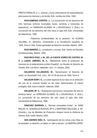 PRIETO PERALTA, A. L. (Coord.), Curso Internacional de especialización
para jueces de menores y de familia, Edit. Jurídica de Chile, 1983.

       RUIZ-GIMÉNEZ CORTÉS, J., “La Convención de los derechos del
niño hermosa sinfonía incompleta (luces, sombras y horizontes de
esperanza)”, en VERDUGO ALONSO, M. y SOLER-SALA, V. (Eds.), La
convención de los derechos del niño hacia el siglo XXI, Edit. Universidad
de Salamanca, 1996.

              -“Derechos fundamentales de la persona”, en ALZAGA
VILLAMIL, O., (Director), Comentarios a la Constitución española de
1978, Tomo II, Edit. Cortes generales de Derecho reunidas, Madrid, 1997.

       RUIZ MANERO, J., Jurisdicción y normas, Edit. Centro de Estudios
Constitucionales, Madrid, 1990,

       RUIZ-RICO RUIZ, J. M., DE LA FUENTE NÚÑEZ DE CASTRO, M.
S. y LUQUE JIMÉNEZ, M. C., “Reflexiones sobre la protección de
menores en el ordenamiento jurídico Español”, en Revista de Derecho de
Familia, Edit. Lex Nova, Valladolid, núm. 17, octubre, 2002.

       SALANOVA VILLANUEVA, M., “Aproximación al Derecho de
visita”, en Actualidad Civil, núm. 24/ 12-18 de junio de 1995, Tomo II.

       SALAZAR BORT, S., La tutela especial de los hijos en la atribución
del uso de la vivienda familiar en las crisis matrimoniales: El interés
protegido, Edit. tirant lo blanch, Valencia, 2000.

       SALAZAR, Mª. C., “Explotación económica y educación del niño en
América latina”, en VERDUGO ALONSO, M. y SOLER-SALA, V. (Eds.),
La convención de los derechos del niño hacia el siglo XXI, Edit.
Universidad de Salamanca, 1996.

       SÁNCHEZ BARRIOS, I., “Normas procesales civiles”, en SANZ
MULAS, N., GONZÁLEZ BUSTOS, Mª A. y MARTÍNEZ GALLEGO, E. Mª.
(Coords.), Ley de Medidas de Protección Integral contra la Violencia de
Género, Edit. Iustel, Madrid, 2005.

       SAN ANDRÉS DIÉZ, R., “participación de los niños y las niñas en
la sociedad: un derecho, un deber un valor a educar”, en MARTÍN LÓPEZ,


                                                                          419
 