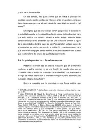 queda vacía de contenido.

       En ese sentido, hay quien afirma que en virtud al principio de
igualdad no debe existir conflicto de intereses entre progenitores, sino que
éstos tienen que procurar el ejercicio de la paternidad en beneficio del
menor75.

       Ello implica que los progenitores tienen que priorizar el ejercicio de
la autoridad parental en función al interés del menor, debiendo existir para
que ésto ocurra una relación simétrica entre ambos. Además debe
considerarse que si no existieran hijos en una estructura familiar, la figura
de la paternidad no tendría razón de ser. Para concluir, señalar que en la
actualidad no se puede concebir dicha institución como instrumento para
que uno de los cónyuges ejerza dominio e influencia sobre el otro, puesto
que es atentatorio del criterio de igualdad predominante.


1.6. La patria potestad en el Derecho moderno.

       Podemos aseverar tras el análisis realizado que en el Derecho
moderno, la patria potestad no es una función de mando, sino que se
considera como la institución protectora de la minoridad, que se encuentra
a cargo de ambos padres con la finalidad de lograr el pleno desarrollo y la
formación integral de los hijos76.

       Sobre la mutación que ha precedido a esta figura jurídica, con


75
   CHÁVEZ ASENCIO, M. F., La familia en el derecho, relaciones jurídicas paterno… op.
cit., p. 297.
76
    Véase PACHECO DE KOLLE, S., Derechos de la Niñez y Adolescencia, teoría y
práctica, Edit. Alexander, Cochabamba- Bolivia, 2004, p. 73. En el mismo sentido D’
ANTONIO, D. H., Derecho de Menores, op. cit., p. 165. Al respecto, DÍEZ PICAZO, L., y
GULLÓN, A., Sistema de Derecho Civil, op cit., p. 256, sostienen que la patria potestad
cumple una función social y que tiene como finalidad precautelar el beneficio del menor.
Sobre el tema CASTÁN TOBEÑAS, J., Derecho Civil Español, Común y Foral, Edit.
Reus, Madrid, 1995, Tomo V, Décima Edición, pp. 269-270, afirma que en el Derecho
moderno la patria potestad no debe ser considerada como una potestad absorbente, sino
como una autoridad tuitiva y que corresponde a ambos padres. De igual forma,
VALPUESTA FERNÁNDEZ, Mª. DEL R., Los pactos conyugales de separación de
hecho: historia y presente, Edit. Universidad de Sevilla, 1982, p. 62, manifiesta que la
patria potestad se constituye como una función tuitiva que tiene como finalidad la
protección del menor. En igual sentido, PUIG BRUTAU, J., Compendio de Derecho Civil,
Edit Bosch, Barcelona, 1991, p. 170, manifiesta que la patria potestad tiene como
fundamento el respeto de la personalidad del menor y el reconocimiento de una función
conjunta entre ambos progenitores.


                                                                                     42
 