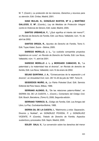 M. T. (Coord.), La protección de los menores, Derechos y recursos para
su atención, Edit. Civitas, Madrid, 2001.

      SANZ MULAS, N., GONZÁLEZ BUSTOS, Mª A. y MARTÍNEZ
GALLEGO, E. Mª. (Coords.), Ley de Medidas de Protección Integral
contra la Violencia de Género, Edit. Iustel, Madrid, 2005.

      SANTOS URBANEJA, F., “¿Qué significa el interés del menor?”,
en Revista de Derecho de Familia, Edit. Lex Nova, Valladolid, núm. 15, de
abril de 2002.

      SANTOS OROZA, R., Apuntes de Derecho de Familia, Tomo II,
Edit. Tupac Katari, Sucre – Bolivia, 2005.

      SARIEGO MORILLO, J. L., “La custodia compartida proyectos
legislativos en curso”, en Revista de Derecho de Familia, Edit. Lex Nova,
Valladolid, núm. 11, abril de 2001.

      SARIEGO MORILLO J. L. y MORGADO CAMACHO, B., “La
paternidad y la maternidad tras el divorcio”, en Revista de derecho de
familia, Edit. Lex Nova, Valladolid, núm.14 de enero de 2002.

      SEIJAS QUINTANA, J. A., “Consecuencias de la separación y el
divorcio”, en Actualidad Civil, núm. 29/ 14–20 de julio de 1997, Tomo III.

      SEISDEDOS MUIÑO, A., La Patria Potestad Dual, Edit. Servicio
Editorial del País Vasco, Bilbao, 1988.

      SERRANO ALONSO, E., “De las relaciones paterno-filiales”, en
SIERRA GIL DE LA CUESTA, I., (Coord.), Comentario del Código Civil,
Edit. Bosch, Barcelona, (Tomo II), 2006, Segunda edición.

      SERRANO TORRICO, S., Código de Familia, Edit. Los Amigos del
Libro, La Paz, Cochabamba-Bolivia, 1988.

      SIERRA GIL DE LA CUESTA, I., “Matrimonio y crisis: Separación,
Divorcio y Nulidad”, en GONZÁLEZ POVEDA, P. y GONZÁLVEZ
VICENTE, P. (Coords), Tratado de Derecho de Familia, Aspectos
sustantivos y procesales, Edit. Sepín, Madrid, 2005.

      SOLER SALA, V., “La convención sobre los derechos del menor



                                                                         420
 