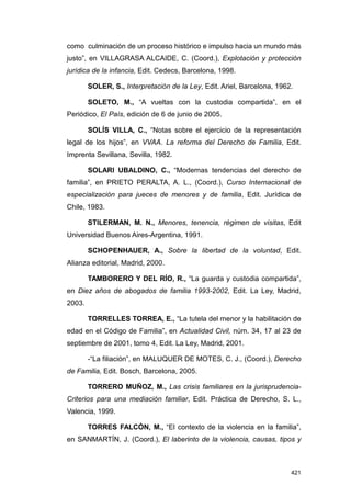 como culminación de un proceso histórico e impulso hacia un mundo más
justo”, en VILLAGRASA ALCAIDE, C. (Coord.), Explotación y protección
jurídica de la infancia, Edit. Cedecs, Barcelona, 1998.

        SOLER, S., Interpretación de la Ley, Edit. Ariel, Barcelona, 1962.

        SOLETO, M., “A vueltas con la custodia compartida”, en el
Periódico, El País, edición de 6 de junio de 2005.

        SOLÍS VILLA, C., “Notas sobre el ejercicio de la representación
legal de los hijos”, en VVAA. La reforma del Derecho de Familia, Edit.
Imprenta Sevillana, Sevilla, 1982.

        SOLARI UBALDINO, C., “Modernas tendencias del derecho de
familia”, en PRIETO PERALTA, A. L., (Coord.), Curso Internacional de
especialización para jueces de menores y de familia, Edit. Jurídica de
Chile, 1983.

        STILERMAN, M. N., Menores, tenencia, régimen de visitas, Edit
Universidad Buenos Aires-Argentina, 1991.

        SCHOPENHAUER, A., Sobre la libertad de la voluntad, Edit.
Alianza editorial, Madrid, 2000.

        TAMBORERO Y DEL RÍO, R., “La guarda y custodia compartida”,
en Diez años de abogados de familia 1993-2002, Edit. La Ley, Madrid,
2003.

        TORRELLES TORREA, E., “La tutela del menor y la habilitación de
edad en el Código de Familia”, en Actualidad Civil, núm. 34, 17 al 23 de
septiembre de 2001, tomo 4, Edit. La Ley, Madrid, 2001.

        -“La filiación”, en MALUQUER DE MOTES, C. J., (Coord.), Derecho
de Familia, Edit. Bosch, Barcelona, 2005.

        TORRERO MUÑOZ, M., Las crisis familiares en la jurisprudencia-
Criterios para una mediación familiar, Edit. Práctica de Derecho, S. L.,
Valencia, 1999.

        TORRES FALCÓN, M., “El contexto de la violencia en la familia”,
en SANMARTÍN, J. (Coord.), El laberinto de la violencia, causas, tipos y



                                                                         421
 