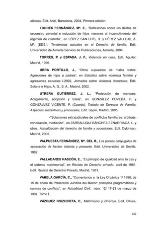 efectos, Edit. Ariel, Barcelona, 2004, Primera edición.

        TORRES FERNÁNDEZ, Mª. E., “Reflexiones sobre los delitos de
secuestro parental e inducción de hijos menores al incumplimiento del
régimen de custodia”, en LÓPEZ SAN LUÍS, R. y PÉREZ VALLEJO, A.
Mª. (EDS.), Tendencias actuales en el Derecho de familia, Edit.
Universidad de Almería Servicio de Publicaciones, Almería, 2004.

        TORRES, P. y ESPADA, J. F., Violencia en casa, Edit. Aguilar,
Madrid, 1996.

        URRA PORTILLO, J., “Otros supuestos de malos tratos:
Agresiones de hijos a padres”, en Estudios sobre violencia familiar y
agresiones sexuales I-2002, Jornadas sobre violencia doméstica, Edit.
Solana e Hijos, A. G., S. A., Madrid, 2002.

        UTRERA     GUTIÉRREZ,        J.   L.,   “Protección    de   menores:
Acogimiento, adopción y tutela”, en GONZÁLEZ POVEDA, P. y
GONZÁLVEZ VICENTE, P. (Coords), Tratado de Derecho de Familia,
Aspectos sustantivos y procesales, Edit. Sepín, Madrid, 2005.

              -“Soluciones extrajudiciales de conflictos familiares: arbitraje,
conciliación, mediación”, en ZARRALUQUI SÁNCHEZ-EZNARRIAGA, L. y
otros, Actualización del derecho de familia y sucesiones, Edit. Dykinson,
Madrid, 2005.

        VALPUESTA FERNÁNDEZ, Mª. DEL R., Los pactos conyugales de
separación de hecho: historia y presente, Edit. Universidad de Sevilla,
1982.

        VALLADARES RASCÓN, E., “El principio de igualdad ante la Ley y
el sistema matrimonial”, en Revista de Derecho privado, abril de 1981,
Edit. Revista de Derecho Privado, Madrid, 1981.

        VARELA GARCÍA, C., “Comentarios a la Ley Orgánica 1/ 1996, de
15 de enero de Protección Jurídica del Menor: principios programáticos y
normas de conflicto”, en Actualidad Civil, núm. 12/ 17-23 de marzo de
1997, Tomo I.

        VÁZQUEZ IRUZUBIETA, C., Matrimonio y Divorcio, Edit. Difusa,


                                                                           422
 