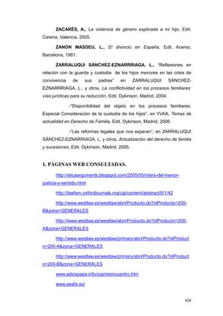 ZACARÉS, A., La violencia de género explicada a mi hijo, Edit.
Carena, Valencia, 2005.

       ZANON MASDEU, L., El divorcio en España, Edit. Acervo,
Barcelona, 1981.

       ZARRALUQUI SÁNCHEZ-EZNARRRIAGA, L., “Reflexiones en
relación con la guarda y custodia de los hijos menores en las crisis de
convivencia     de    sus   padres”     en    ZARRALUQUI          SÁNCHEZ-
EZNARRRIAGA, L., y otros, La conflictividad en los procesos familiares:
vías jurídicas para su reducción, Edit. Dykinson, Madrid, 2004.

              -“Disponibilidad del objeto en los procesos familiares.
Especial Consideración de la custodia de los hijos”, en VVAA, Temas de
actualidad en Derecho de Familia, Edit. Dykinson, Madrid, 2006.

              -“Las reformas legales que nos esperan”, en ZARRALUQUI
SÁNCHEZ-EZNARRIAGA, L. y otros, Actualización del derecho de familia
y sucesiones, Edit. Dykinson, Madrid, 2005.


1. PÁGINAS WEB CONSULTADAS.

       http://eticaarguments.blogspot.com/2005/05/inters-del-menor-
justicia-y-sentido.html

       http://lawfam.oxfordjournals.org/cgi/content/abstract/8/1/42

       http://www.westlaw.es/westlaw/abrirProducto.do?idProducto=200-
B&zona=GENERALES

       http://www.westlaw.es/westlaw/abrirProducto.do?idProducto=200-
A&zona=GENERALES

       http://www.westlaw.es/westlaw/primary/abrirProducto.do?idProduct
o=200-A&zona=GENERALES

       http://www.westlaw.es/westlaw/primary/abrirProducto.do?idProduct
o=200-B&zona=GENERALES

       www.adiospapa.info/cop/reencuentro.htm

       www.aeafa.es/


                                                                       424
 