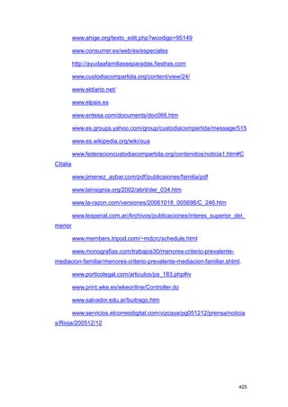 www.ahige.org/texto_edit.php?wcodigo=95149

          www.consumer.es/web/es/especiales

          http://ayudaafamiliasseparadas.fiestras.com

          www.custodiacompartida.org/content/view/24/

          www.eldiario.net/

          www.elpais.es

          www.entesa.com/documents/doc066.htm

          www.es.groups.yahoo.com/group/custodiacompartida/message/515

          www.es.wikipedia.org/wiki/oua

          www.federacioncustodiacompartida.org/contenidos/noticia1.htm#C
CItalia

          www.jimenez_aybar.com/pdf/publicaiones/familia/pdf

          www.lainsignia.org/2002/abril/der_034.htm

          www.la-razon.com/versiones/20061018_005698/C_246.htm

          www.lexpenal.com.ar/Archivos/publicaciones/interes_superior_del_
menor

          www.members.tripod.com/~mdcrc/schedule.html

          www.monografias.com/trabajos30/menores-criterio-prevalente-
mediacion-familiar/menores-criterio-prevalente-mediacion-familiar.shtml.

          www.porticolegal.com/articulos/pa_183.php#iv

          www.print.wke.es/wkeonline/Controller.do

          www.salvador.edu.ar/buitrago.htm

          www.servicios.elcorreodigital.com/vizcaya/pg051212/prensa/noticia
s/Rioja/200512/12




                                                                        425
 