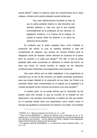 acierto Borda77 realiza un balance sobre las características de la visión
antigua y moderna de la patria potestad cuando señala que:

                   “Hoy está definitivamente triunfante la idea de
           que la patria potestad implica no sólo derechos sino
           también deberes; y, más aún, que lo que importa
           primordialmente es la protección de los menores. La
           legislación moderna, a la inversa de la antigua, ha
           puesto el acento sobre los deberes y no sobre los
           derechos de los padres”.

        Es evidente que la patria potestad tiene como finalidad la
protección del menor, lo cual no significa deslindar a éste del
cumplimiento de deberes, que aunque de manera limitada tiene la
obligación moral de respetar ciertos cánones de conducta en el plano
ético de acuerdo a la edad que tengan78. Por ello, si bien la patria
potestad debe estar enmarcada en satisfacer el interés del menor, se
tiene que tomar en cuenta también el respeto de los derechos
constitucionales inherentes a los progenitores como personas.

        Hay quien afirma que se debe restablecer a los progenitores la
autoridad que se les ha ido minando -sin repetir conductas autoritarias-
para que tengan libertad en la educación de sus hijos, los límites a la
autoridad deben estar comprendidos en el respeto por la legalidad y el
cuidado apropiado de los menores de acuerdo a los usos sociales79.

        A nuestro juicio, no se puede afirmar que la “autoridad” de los
padres haya sido minada, lo que ha ocurrido en la realidad es una
adecuación a las actuales circunstancias y modelos de vida que existen
en la sociedad donde tiene que preponderar como criterio rector el
principio de igualdad no únicamente con relación a la madre, sino también


77
   BORDA, G. A., Manuel de Derecho de Familia, op. cit, p. 342.
78
    Sobre el tema MESSINEO, F., Manual de Derecho Civil y Comercial, op. cit., p. 70,
sostiene que: “Los hijos tienen deberes frente a los progenitores; se trata de deberes que
son más éticos que jurídicos,… son los deberes de honrar y respetar a los progenitores,
independientemente de la edad que los hijos tengan”.
79
   Por ejemplo, MARTÍN HERNÁNDEZ, J., La intervención ante el maltrato infantil… op.
cit., p. 70.


                                                                                       43
 