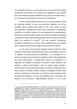 con referencia al menor. Lo que resulta obvio es que esos límites deben
encontrarse enmarcados en el respeto por la legalidad, lo que significa
que en las relaciones paterno-filiales tiene que primar el respeto mutuo, y
no condicionar el acatamiento de la Ley por las costumbres.

        En ese sentido, debemos afirmar que en muchas familias a título
de “autoridad parental” y como una costumbre adquirida, uno de los
cónyuges ejerce dominio tanto sobre el otro como sobre los hijos,
aprovechando su debilidad en el plano moral o económico, y el progenitor
sometido en la relación familiar a su vez compensa este avasallamiento
ejerciendo su dominio sobre los hijos, al ser éstos los sujetos más débiles
e indefensos, lo que implícitamente da lugar a que en la estructura familiar
exista una jerarquía de mando80. Con esta situación, obviamente,
discrepamos totalmente, por cuanto somos partidarios de una igualdad
plena y efectiva entre todos los sujetos componentes de la familia.

        En ese marco, hay que hacer especial mención al término “patria
potestad”, resulta hasta contraproducente que en la actualidad a pesar de
la igualdad constitucionalmente proclamada, y la existencia de un
conjunto de leyes que promueven la igualdad no sólo entre progenitores,
sino entre padre-madre, y hombre-mujer, todavía se mantenga en la
regulación del Código Civil español la acepción “patria potestad”, que
denota un criterio discriminatorio, -como se quiera razonar directa o
indirectamente- donde predomina la figura del padre en detrimento de la
figura materna. A nuestro modesto entender, el legislador de 2005 debió
valorar la regulación e introducción de un término neutral enfocado desde
la perspectiva de género, así pues, nos decantamos por la utilización, por
ejemplo, de los términos “responsabilidad parental” o en su caso



80
   Así se pronuncia TORRES FALCÓN, M., “El contexto de la violencia en la familia”, en
SANMARTÍN, J., (Coord.), El laberinto de la violencia, causas, tipos y efectos, Edit. Ariel,
Barcelona, 2004, Primera edición, p. 79, cuando sostiene que: “…, la dinámica de las
relaciones familiares es mucho más compleja de lo que puede implicar el binomio
mandato-obediencia. El esposo generalmente ejerce autoridad sobre la mujer y los hijos;
la esposa, a su vez, sobre los menores. Además las relaciones entre estos últimos no
siempre son igualitarias; en muchas familias los hijos mayores pueden mandar y hacerse
obedecer por los menores y, comúnmente, los varones disfrutan de más prerrogativas
que las mujeres”.


                                                                                         44
 
