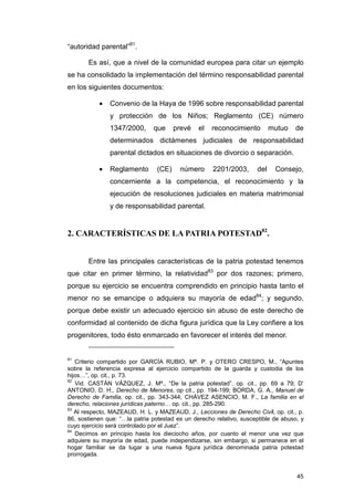 “autoridad parental”81.

       Es así, que a nivel de la comunidad europea para citar un ejemplo
se ha consolidado la implementación del término responsabilidad parental
en los siguientes documentos:

           •   Convenio de la Haya de 1996 sobre responsabilidad parental
               y protección de los Niños; Reglamento (CE) número
               1347/2000,      que     prevé    el   reconocimiento        mutuo   de
               determinados dictámenes judiciales de responsabilidad
               parental dictados en situaciones de divorcio o separación.

           •   Reglamento       (CE)     número      2201/2003,      del    Consejo,
               concerniente a la competencia, el reconocimiento y la
               ejecución de resoluciones judiciales en materia matrimonial
               y de responsabilidad parental.


2. CARACTERÍSTICAS DE LA PATRIA POTESTAD82.


       Entre las principales características de la patria potestad tenemos
que citar en primer término, la relatividad83 por dos razones; primero,
porque su ejercicio se encuentra comprendido en principio hasta tanto el
menor no se emancipe o adquiera su mayoría de edad84; y segundo,
porque debe existir un adecuado ejercicio sin abuso de este derecho de
conformidad al contenido de dicha figura jurídica que la Ley confiere a los
progenitores, todo ésto enmarcado en favorecer el interés del menor.


81
   Criterio compartido por GARCÍA RUBIO, Mª. P. y OTERO CRESPO, M., “Apuntes
sobre la referencia expresa al ejercicio compartido de la guarda y custodia de los
hijos…”, op. cit., p. 73.
82
   Vid. CASTÁN VÁZQUEZ, J. Mª., “De la patria potestad”, op. cit., pp. 69 a 79; D’
ANTONIO, D. H., Derecho de Menores, op cit., pp. 194-199; BORDA, G. A., Manuel de
Derecho de Familia, op. cit., pp. 343-344; CHÁVEZ ASENCIO, M. F., La familia en el
derecho, relaciones jurídicas paterno… op. cit., pp. 285-290.
83
   Al respecto, MAZEAUD, H. L. y MAZEAUD, J., Lecciones de Derecho Civil, op. cit., p.
86, sostienen que: “…la patria potestad es un derecho relativo, susceptible de abuso, y
cuyo ejercicio será controlado por el Juez”.
84
   Decimos en principio hasta los dieciocho años, por cuanto el menor una vez que
adquiere su mayoría de edad, puede independizarse, sin embargo, si permanece en el
hogar familiar se da lugar a una nueva figura jurídica denominada patria potestad
prorrogada.


                                                                                    45
 