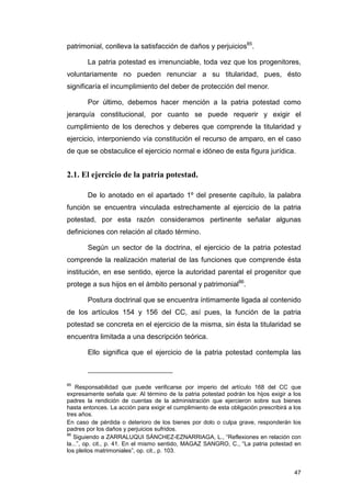 patrimonial, conlleva la satisfacción de daños y perjuicios85.

        La patria potestad es irrenunciable, toda vez que los progenitores,
voluntariamente no pueden renunciar a su titularidad, pues, ésto
significaría el incumplimiento del deber de protección del menor.

        Por último, debemos hacer mención a la patria potestad como
jerarquía constitucional, por cuanto se puede requerir y exigir el
cumplimiento de los derechos y deberes que comprende la titularidad y
ejercicio, interponiendo vía constitución el recurso de amparo, en el caso
de que se obstaculice el ejercicio normal e idóneo de esta figura jurídica.


2.1. El ejercicio de la patria potestad.

        De lo anotado en el apartado 1º del presente capítulo, la palabra
función se encuentra vinculada estrechamente al ejercicio de la patria
potestad, por esta razón consideramos pertinente señalar algunas
definiciones con relación al citado término.

        Según un sector de la doctrina, el ejercicio de la patria potestad
comprende la realización material de las funciones que comprende ésta
institución, en ese sentido, ejerce la autoridad parental el progenitor que
protege a sus hijos en el ámbito personal y patrimonial86.

        Postura doctrinal que se encuentra íntimamente ligada al contenido
de los artículos 154 y 156 del CC, así pues, la función de la patria
potestad se concreta en el ejercicio de la misma, sin ésta la titularidad se
encuentra limitada a una descripción teórica.

        Ello significa que el ejercicio de la patria potestad contempla las



85
    Responsabilidad que puede verificarse por imperio del artículo 168 del CC que
expresamente señala que: Al término de la patria potestad podrán los hijos exigir a los
padres la rendición de cuentas de la administración que ejercieron sobre sus bienes
hasta entonces. La acción para exigir el cumplimiento de esta obligación prescribirá a los
tres años.
En caso de pérdida o deterioro de los bienes por dolo o culpa grave, responderán los
padres por los daños y perjuicios sufridos.
86
   Siguiendo a ZARRALUQUI SÁNCHEZ-EZNARRIAGA, L., “Reflexiones en relación con
la...”, op. cit., p. 41. En el mismo sentido, MAGAZ SANGRO, C., “La patria potestad en
los pleitos matrimoniales”, op. cit., p. 103.


                                                                                       47
 