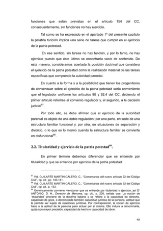 funciones     que     están     previstas     en    el   artículo    154     del    CC,
consecuentemente, sin funciones no hay ejercicio.

       Tal como se ha expresado en el apartado 1º del presente capítulo
la palabra función implica una serie de tareas que cumplir en el ejercicio
de la patria potestad.

        En ese sentido, sin tareas no hay función, y por lo tanto, no hay
ejercicio puesto que éste último se encontraría vacío de contenido. De
esta manera, consideramos acertada la posición doctrinal que considera
el ejercicio de la patria potestad como la realización material de las tareas
específicas que comprende la autoridad parental.

       En cuanto a la forma y a la posibilidad que tienen los progenitores
de consensuar sobre el ejercicio de la patria potestad sería conveniente
que el legislador uniforme los artículos 90 y 92.4 del CC, debiendo el
primer artículo referirse al convenio regulador y, el segundo, a la decisión
judicial87.

       Por todo ello, se debe afirmar que el ejercicio de la autoridad
parental es objeto de una doble regulación; por una parte, en sede de una
estructura familiar funcional y, por otra, en situaciones de separación y
divorcio, o lo que es lo mismo cuando la estructura familiar se convierte
en disfuncional88.


2.2. Titularidad y ejercicio de la patria potestad89.

       En primer término debemos diferenciar que se entiende por
titularidad y que se entiende por ejercicio de la patria potestad.


87
    Vid. GUILARTE MARTIN-CALERO, C., “Comentarios del nuevo artículo 92 del Código
Civil”, op. cit., pp. 140-141.
88
    Vid. GUILARTE MARTIN-CALERO, C., “Comentarios del nuevo artículo 92 del Código
Civil”, op. cit., p. 133.
89
    Genéricamente conviene mencionar que se entiende por titularidad y ejercicio, así D’
ANTONIO, D. H., Derecho de Menores, op. cit., p. 200, señala que: La noción de
“titularidad” proviene de la doctrina italiana y se refiere a la capacidad de derecho,
capacidad de goce, o denominada también capacidad jurídica de la persona, aptitud que
le permite ser sujeto de relaciones jurídicas. Por contraposición, la noción de ejercicio
hace a la aptitud de la persona para actuar por sí misma. Ello induce a denominarla,
quizá con mayor precisión, capacidad de hecho o capacidad de obrar.


                                                                                      48
 