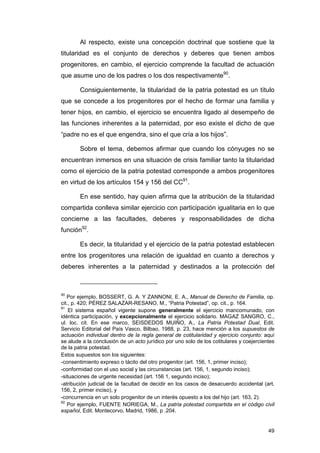 Al respecto, existe una concepción doctrinal que sostiene que la
titularidad es el conjunto de derechos y deberes que tienen ambos
progenitores, en cambio, el ejercicio comprende la facultad de actuación
que asume uno de los padres o los dos respectivamente90.

        Consiguientemente, la titularidad de la patria potestad es un título
que se concede a los progenitores por el hecho de formar una familia y
tener hijos, en cambio, el ejercicio se encuentra ligado al desempeño de
las funciones inherentes a la paternidad, por eso existe el dicho de que
“padre no es el que engendra, sino el que cría a los hijos”.

        Sobre el tema, debemos afirmar que cuando los cónyuges no se
encuentran inmersos en una situación de crisis familiar tanto la titularidad
como el ejercicio de la patria potestad corresponde a ambos progenitores
en virtud de los artículos 154 y 156 del CC91.

        En ese sentido, hay quien afirma que la atribución de la titularidad
compartida conlleva similar ejercicio con participación igualitaria en lo que
concierne a las facultades, deberes y responsabilidades de dicha
función92.

        Es decir, la titularidad y el ejercicio de la patria potestad establecen
entre los progenitores una relación de igualdad en cuanto a derechos y
deberes inherentes a la paternidad y destinados a la protección del



90
   Por ejemplo, BOSSERT, G. A. Y ZANNONI, E. A., Manual de Derecho de Familia, op.
cit., p. 420; PÉREZ SALAZAR-RESANO, M., “Patria Potestad”, op. cit., p. 164.
91
    El sistema español vigente supone generalmente el ejercicio mancomunado, con
idéntica participación, y excepcionalmente el ejercicio solidario. MAGAZ SANGRO, C.,
ul. loc. cit. En ese marco, SEISDEDOS MUIÑO, A., La Patria Potestad Dual, Edit.
Servicio Editorial del País Vasco, Bilbao, 1988, p. 23, hace mención a los supuestos de
actuación individual dentro de la regla general de cotitularidad y ejercicio conjunto: aquí
se alude a la conclusión de un acto jurídico por uno solo de los cotitulares y coejercientes
de la patria potestad.
Estos supuestos son los siguientes:
-consentimiento expreso o tácito del otro progenitor (art. 156, 1, primer inciso);
-conformidad con el uso social y las circunstancias (art. 156, 1, segundo inciso);
-situaciones de urgente necesidad (art. 156 1, segundo inciso);
-atribución judicial de la facultad de decidir en los casos de desacuerdo accidental (art.
156, 2, primer inciso), y
-concurrencia en un solo progenitor de un interés opuesto a los del hijo (art. 163, 2).
92
   Por ejemplo, FUENTE NORIEGA, M., La patria potestad compartida en el código civil
español, Edit. Montecorvo, Madrid, 1986, p .204.


                                                                                         49
 