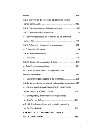 trabaja………………………………………………………………..181

3.8.5. Convivencia del progenitor o progenitora con una

pareja sentimental………………………………………………….183

3.8.6. Prácticas religiosas de los progenitores…………………...186

3.8.7. Conducta de los progenitores………………………………188

a) La corresponsabilidad en el ejercicio de las relaciones

paterno-filiales………………………………………………………189

3.8.8. Enfermedad de uno de los progenitores.…………………192

a) Enfermedad del menor…………………………………………..194

3.8.9. Criterios económicos………………………………………..195

a) La vivienda……………………………………………………….197

3.8.10. Causas de separación y divorcio…………………………200

a) Relación entre progenitores…………………………………….201

b) Postura personal de ambos progenitores con

relación a la custodia………………………………………………203

c) ¿Mantener unidos o separar a los hermanos?......................204

3.9. La Jurisprudencia con relación a la custodia compartida...206

4. LA FIGURA JURIDICA DE LA GUARDA Y CUSTODIA

EN LA LEGISLACION BOLIVIANA……………………………..226

4.1. Semejanzas y diferencias en las legislaciones

de España y de Bolivia…………………………………………...229

4.2. ¿Qué le depara el futuro a la custodia compartida

en España y Bolivia?...............................................................230

CAPÍTULO III. EL INTERÉS DEL MENOR

EN LA LEGISLACIÓN……………………………………………233




                                                                                         5
 